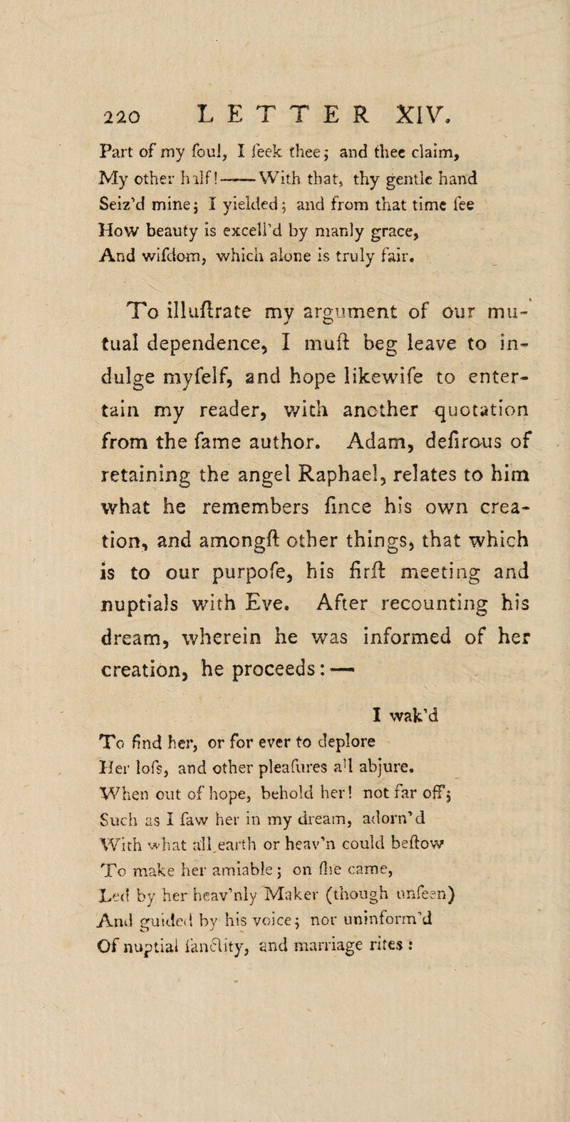 Part of my foul, I feek thee 5 and thee claim. My other hilf!——With that, thy gentle hand Seiz’d minej I yielded; and from that time fee How beauty is exceli’d by manly grace, And wifdom, which alone Is truly fair. To illuflrate my aro-ument of our mu- tual dependence, I muft beg leave to in¬ dulge myfelf, and hope likewife to enter¬ tain my reader, v/kh another quotation from the fame author. Adam, defirous of retaining the angel Raphael, relates to him what he remembers fince his own crea¬ tion, and amongft other things, that which is to our purpofe, his firll meeting and nuptials with Eve. After recounting his dream, wherein he was informed of her creation, he proceeds: — I wak’d To find her, or for ever to deplore Her lofs, and other pleafures a’l abjure. When out of hope, behold her! not far offj Such as I faw her in my dream, adorn’d With what all,earth or heav’n could beftow To make her amiable; on flie came, Le<l by her heav’nly Maker (though unfeen) And guided by his voice; nor uninform’d Of nuptial fanclity, and marriage rites :