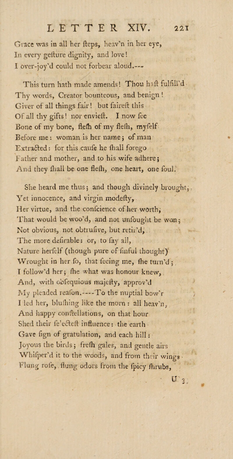 Grace was in all her fteps, heav’n in her eye, In every gellure dignity, and love! I over-joy’d could not forbear aloud.— This turn hath made amends* Thou h^ft fulflli’d- Thy words. Creator bounteous, and benign ! Giver of all things fair! but falreft this Of all thy gifts! nor env left. I now fee Bone of my bone, flefti of my flelh, myfelf Before me: woman is her name j of man Extrafted: for this cairfe he lhall forego Father and mother, and to his wife adhere; And they fliall be one flelli, one heart, one foul.' She heard me thus; and though divinely broughtF Yet Innocence, and virgin modefty, Her virtue, and the confcience of her worth,' 'Fhat would be woo'd, and not unfought be won; Not obvious, not obtiufive, but retir’d, ' The more dcfirable; or, to fay ail. Nature herfelf (though pure of finful thought)' Wrought in her fo, that feeing me, flie turn’d ;, I follow’d her; the what was honour knew. And, with obfequlous majefty, approv'd Jvly pleaded reafon.-To the nuptial bow'r I led her, bluflilng like the morn : all heav’n, And happy con^ellations, on that hour Shed their fe’ecfeft influence: ahe earth • Gave fign of gratulation, and each hill; Joyous the birds; frefh gales, and gentle airs Whifper’d it to the woods, and from their wings • Flung rofe, flung odors from tlie fpicy flirubs. lO