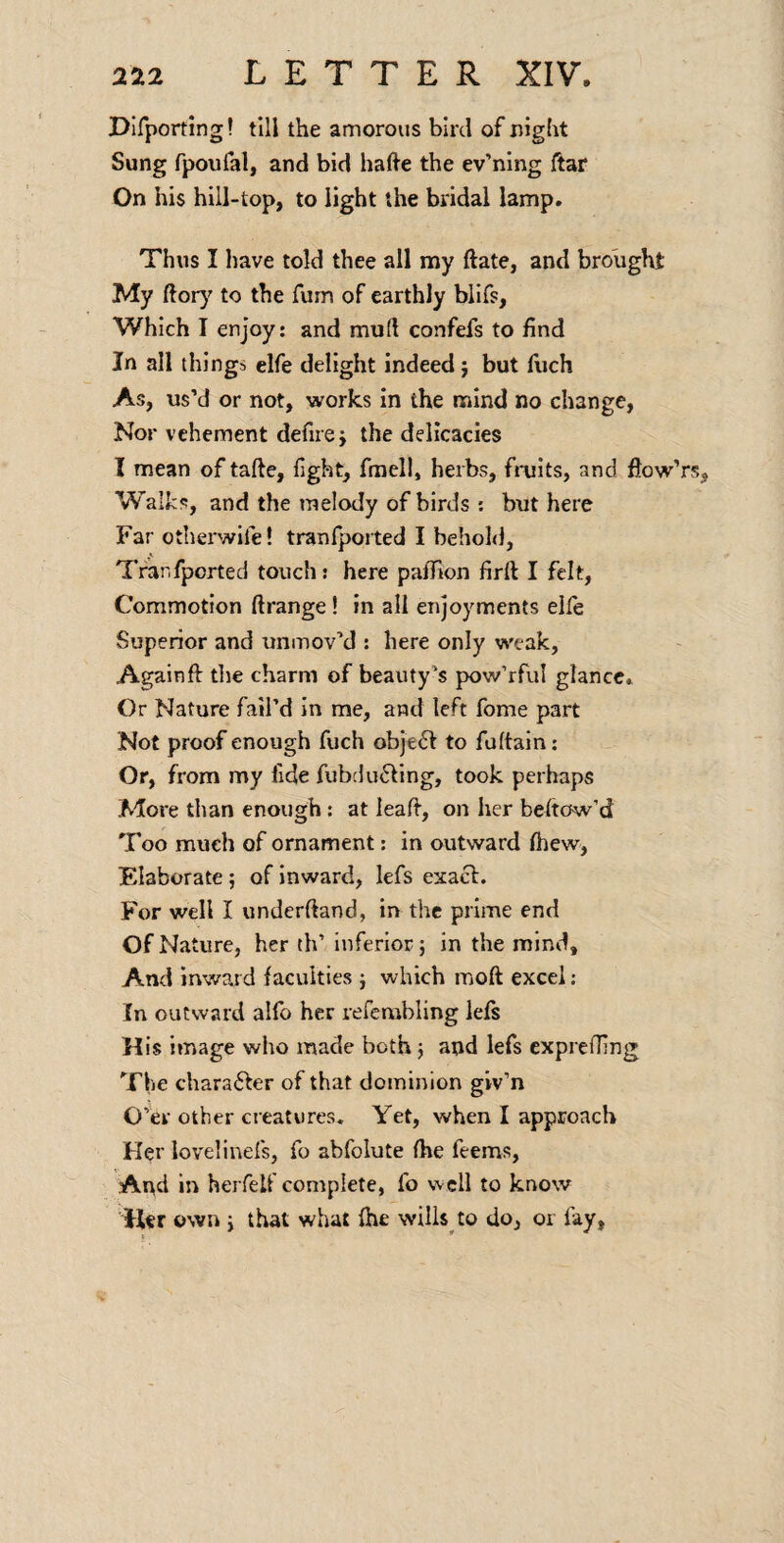 Difporting! till the amorous bird of night Sung fpoufal, and bid hafte the ev’ning ftar On his hill-top, to light the bridal lamp. Thus I have told thee all my ftate, and brought My ftory to the Turn of earthly blifs, Which I enjoy: and mud confefs to find In all things elfe delight indeed} but fiich As, us’d or not, works in the mind no change, Nor vehement defire} the delicacies I mean of tafte, light, fmell, herbs, fruits, and flow’rs, W alks, and the melody of birds : but here Far otherwife! tranfported I behold, Tfanfported touch: here paffion firft I felt, Commotion ftrange! in all enjoyments elle Superior and unmov’d : here only weak, Againft tlie charm of beauty’s pow’rful glance. Or Nature fail’d In me, and left fome part Not proof enough fuch object to fuftain: Or, from my fide fubdudling, took perhaps More than enough: at lead, on her beftow’d Too much of ornament: in outward Ihew, Elaborate; of inward, lefs exact. For well I underftand, in the prime end Of Nature, her th’ Inferior; in the mind. And inward faculties } which moft excel; In outward alfo her refcmbling left His image who made both j and lefs exprelfing The charafter of that dominion giv’n O’er other creatures. Yet, when I approach H^r levelinefs, fo abfolute Ihe feems. And in herfelf complete, fo well to know H«r own i that what Ihe vvills^to do, or fay,