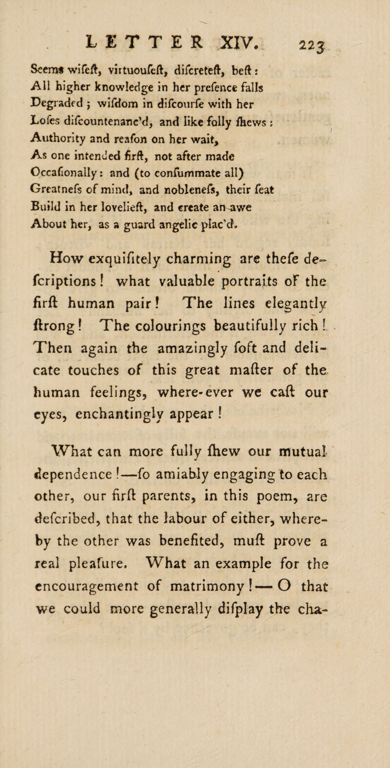 Seem* wiTeft, virtuoureft, difcreteft, beft : All higher knowledge in her prefence falls Degraded j wlfdom in difcourfe with her Lofes difcountenanc’d, and like folly fhews ; Authority and reafon on her wait. As one intended frft, not after made Occafionally: and (to confummate all) Greatnefs of mind, and noblenefs, their feat Build in her lovelieft, and create an-awe About her, as a guard angelic plac’d. How exquifitely charming are thefe de- fcriptions! what valuable portraits oF the firft human pair! The lines elegantly ftrong! The colourings beautifully rich L Then again the amazingly foft and deli¬ cate touches of this great mafter of the human feelings, where-ever we caft our eyes, enchantingly appear ! What can more fully fhew our mutual dependence !—fo amiably engaging to each other, our firft parents, in this poem, are deferibed, that the labour of either, where¬ by the other was benefited, muft prove a real pleafure. What an example for the encouragement of matrimony!—O that we could more generally difplay the cha-