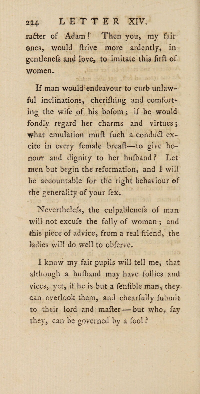 ra6ler of A4am ! Then you, my fair ones, would ftrive more ardently, in gentlenefs and Ibve, to imitate this firft oL women., If man would'endeavour to curb unlaw¬ ful inclinations, cherifhing and comfort¬ ing the wife of his bofom; if he would fondly regard her charms and virtues; what emulation muft fuch a condutSI ex¬ cite in every female breafi:—to give ho¬ nour and dignity to her hufband ? Let men but begin the reformation, and I will be accountable for the right behaviour of the generality of your fex. Neverthelefs, the culpablenefs of man will not excufe the folly of woman; and this piece of advice, from a real friend, the ladies will do well to obferve. I know my fair pupils will tell me, that although a hufband may have follies and vices, yet, if he is but a fenfible man, they can overlook them, and chearfully fubmit to their lord and mafler — but who, fay they, can lie governed by a fool ?