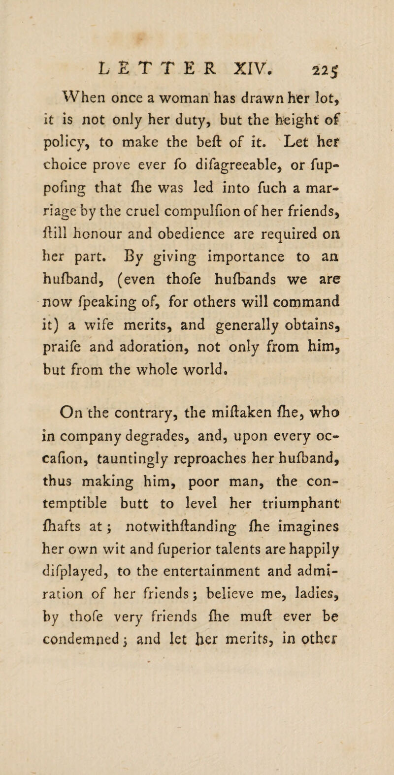 When once a woman has drawn her lot, it is not only her duty, but the height of policy, to make the beft of it. Let her choice prove ever fo difagreeable, or fup- pofing that Ihe was led into fuch a mar¬ riage by the cruel compulfion of her friends, Hill honour and obedience are required on her part. By giving importance to an hufband, (even thofe hufbands we are now fpeaking of, for others will command it) a wife merits, and generally obtains, praife and adoration, not only from him, but from the whole world. On the contrary, the miHaken fhe, who in company degrades, and, upon every oc- cafion, tauntingly reproaches her hufband, thus making him, poor man, the con¬ temptible butt to level her triumphant' fhafts at; notwithftanding fhe imagines her own wit and fuperior talents are happily difplayed, to the entertainment and admi¬ ration of her friends; believe me, ladies, by thofe very friends fhe muft ever be condemned 3 and let her merits, in other