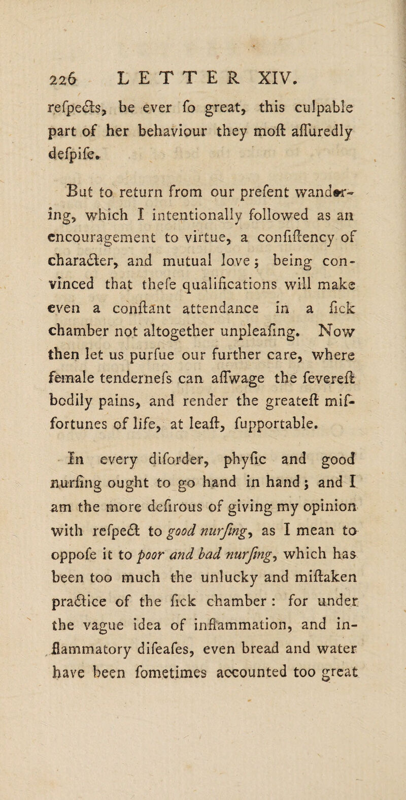 refpedls, be ever fo great, this culpable part of her behaviour they moft affuredly defpife. But to return from our prefent wand»r- ing, which I intentionally followed as an encouragement to virtue, a conhllency of charadler, and mutual love; being con¬ vinced that thefe qualifications will make even a conflant attendance in a fick chamber not altogether unpleafing. Now then let us purfue our further care, where female tendernefs can aflwage the feverell bodily pains, and render the greatefl mif- fortunes of life, at leaft, fupportable. In every diforder, phyfic and good nurfing ought to go hand in hand; and I am the more defirous of giving my opinion with refpe(SI; to good nurfmgy as I mean to oppofe it to poor and bad nurjlng^ which has been too much the unlucky and miftaken practice of the fick chamber : for under the vague idea of inflammation, and in- , flammatory difeafes, even bread and water have been fometimes accounted too great