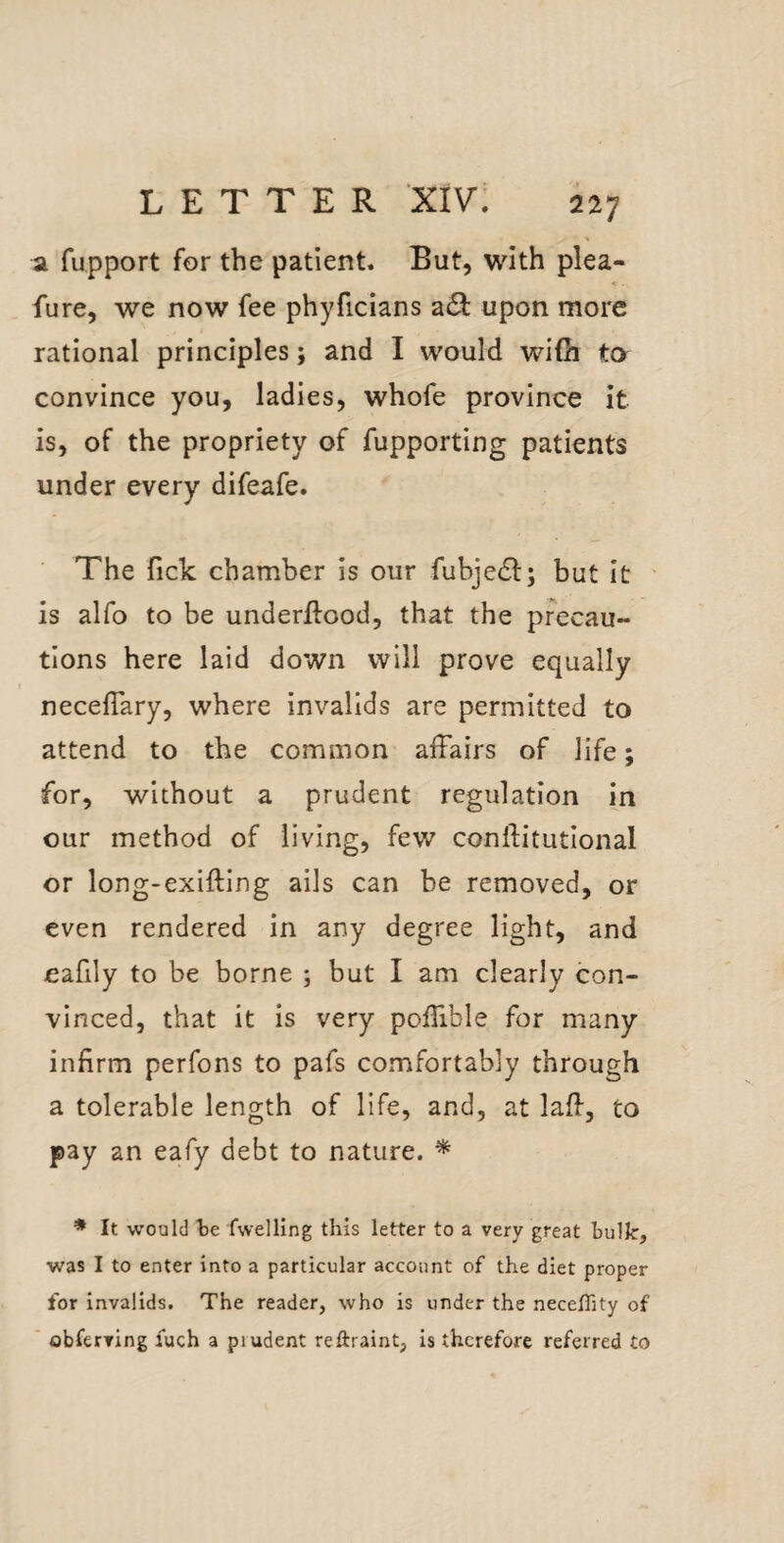 a fupport for the patient. But, with plea- fure, we now fee phyficians a£l: upon more rational principles; and I would wifii to convince you, ladies, whofe province it is, of the propriety of fupporting patients under every difeafe. The fick chamber is our fubje(Sl:; but it is alfo to be underllood, that the precau¬ tions here laid down will prove equally neceflary, where invalids are permitted to attend to the common affairs of life; for, without a prudent regulation in our method of living, few conftitutlonal or long-exifting ails can be removed, or even rendered in any degree light, and eafily to be borne ; but I am clearly con¬ vinced, that it is very poffible for many infirm perfons to pafs comfortably through a tolerable length of life, and, at lafi, to pay an eafy debt to nature. ^ ♦ It would be fwelling this letter to a very great bulk, was I to enter into a particular account of the diet proper for invalids. The reader, who is under the neceffity of obferving luch a prudent reftraint, is therefore referred to
