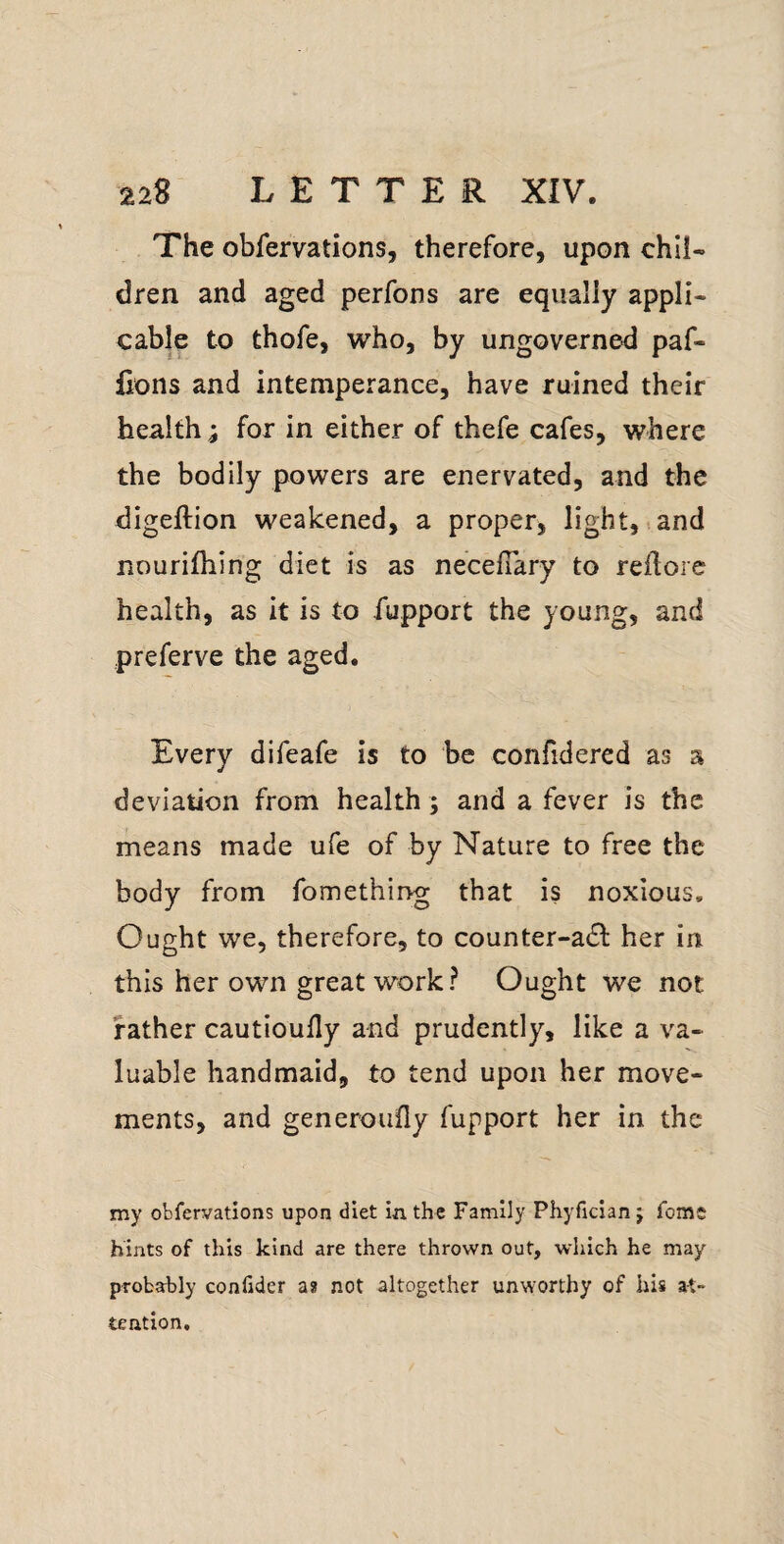 The obfervations, therefore, upon chil¬ dren and aged perfons are equally appli¬ cable to thofe, who, by ungoverned paf- lions and intemperance, have ruined their health ; for in either of thefe cafes, where the bodily powers are enervated, and the digeftion weakened, a proper, light,.and nourilhing diet is as necelTary to redore health, as it is to fupport the young, and preferve the aged. Every difeafe is to be confidered as a deviation from health; and a fever is the means made ufe of by Nature to free the body from fomething that is noxious. Ought we, therefore, to counter-adl her in this her own great work? Ought we not father cautioudy and prudently, like a va¬ luable handmaid, to tend upon her move¬ ments, and generoufly fupport her in the my obfervations upon diet in the Family Phyfician j feme hints of this kind are there thrown out, which he may probably conlider as not altogether unworthy of his at¬ tention.