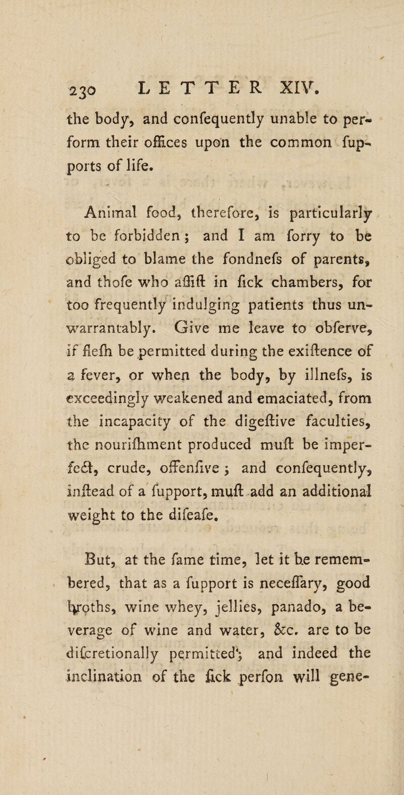 the body, and confequently unable to per*- form their offices upon the common fup- ports of life. Animal food, therefore, is particularly to be forbidden; and I am forry to be obliged to blame the fondnefs of parents, and thofe who affift in fick chambers, for too frequently indulging patients thus un¬ warrantably. Give me leave to obferve, if flelh be permitted during the exiftence of a fever, or when the body, by illnefs, is exceedingly weakened and emaciated, from the incapacity of the digeftive faculties, the nourifhment produced muft be imper- fc6l, crude, ofFenfive ; and confequently, inftead of a fupport, mufl add an additional weight to the difeafe. But, at the fame time, let it he remem¬ bered, that as a fupport is neceflary, good hroths, wine whey, jellies, panado, a be¬ verage of wine and water, &c. are to be difzretionally permitted*; and indeed the inclination of the lick perfon will gene-