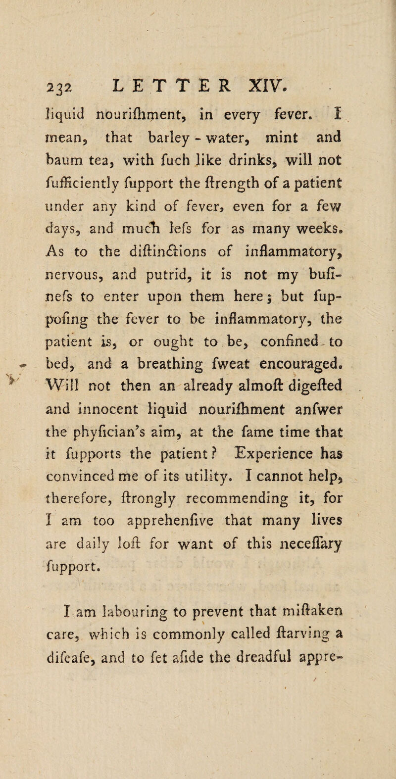 liquid nourilhment, in every fever. I rneanj that barley - -water, mint and baum tea, with fuch like drinks, will not fufficiently fupport the ftrength of a patient under any kind of fever, even for a few days, and much lefs for as many weeks. As to the diftindfions of inflammatory, nervous, and putrid, it is not my bufi- nefs to enter upon them here; but fup- pofing the fever to be inflammatory, the patient is, or ought to be, confined-to bed, and a breathing fweat encouraged. Will not then an already alrnoft digefted and innocent liquid nourilhment anfwer the phyfician’s aim, at the fame time that it fupports the patient? Experience has convinced me of its utility. I cannot help, therefore, ftrongly recommending it, for I am too apprehenfive that many lives are daily lofl; for want of this necelTary fupport. l am labouring to prevent that miflaken care, which is commonly called ftarving a difeafe, and to fet afide the dreadful appre-