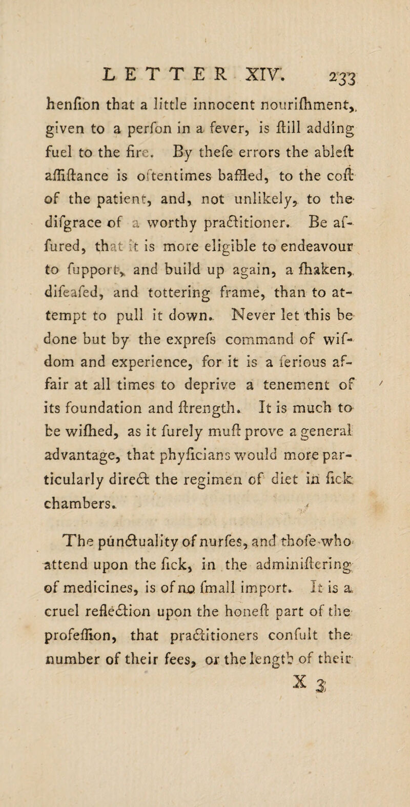 1 LETTER XIV. 233 henfion that a little innocent nourlfliment,, given to a perfon in a fever, is ftill adding fuel to the fire. By thefe errors the ableft afHftance is oftentimes bafHed, to the cofl of the patient, and, not unlikely, to the- difgrace of a worthy pra£Iitioner. Be af- fured, that it is more eligible to endeavour^ to fupport, and build up again, a fhaken,, difeafed, and tottering frame, than to at¬ tempt to pull it down.- Never let this be done but by the exprefs command of wif- dom and experience, for it is a ferious af¬ fair at all times to deprive a tenement of  its foundation and ftrength. It is much to be wifhed, as it furely muff prove a general advantage, that phyficlans would more par¬ ticularly dire61: the regimen of diet in fick chambers. The pundluality of nurfes, and thofc'who^ attend upon the fick, in the adminiflering of medicines, is of no fmall import. It is a cruel refledlion upon the honefl part of the profeflion, that pradlitioners confult the number of their fees, or the length of their