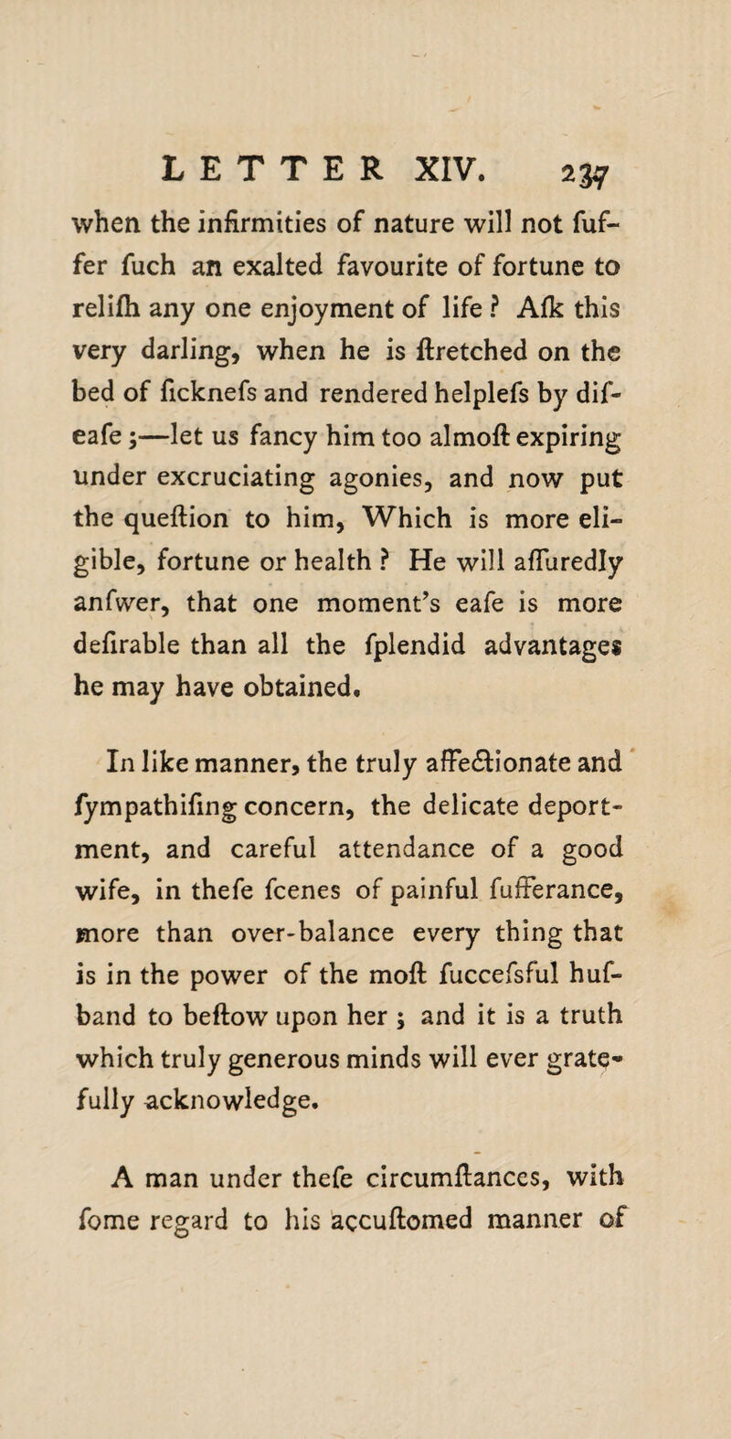 when the infirmities of nature will not fuf- fer fuch an exalted favourite of fortune to relifh any one enjoyment of life ? Afk this very darling, when he is ftretched on the bed of ficknefs and rendered helplefs by dif- eafe;—let us fancy him too almoft expiring under excruciating agonies, and now put the queftion to him, Which is more eli¬ gible, fortune or health ? He will afluredly anfwer, that one moment’s eafe is more defirable than all the fplendid advantages he may have obtained. In like manner, the truly afFedtionate and * fympathifing concern, the delicate deport¬ ment, and careful attendance of a good wife, in thefe fcenes of painful fufFerance, more than over-balance every thing that is in the power of the moft fuccefsful huf- band to beftow upon her ; and it is a truth which truly generous minds will ever grate¬ fully acknowledge. A man under thefe circumfiances, with fome regard to his accuftomed manner of