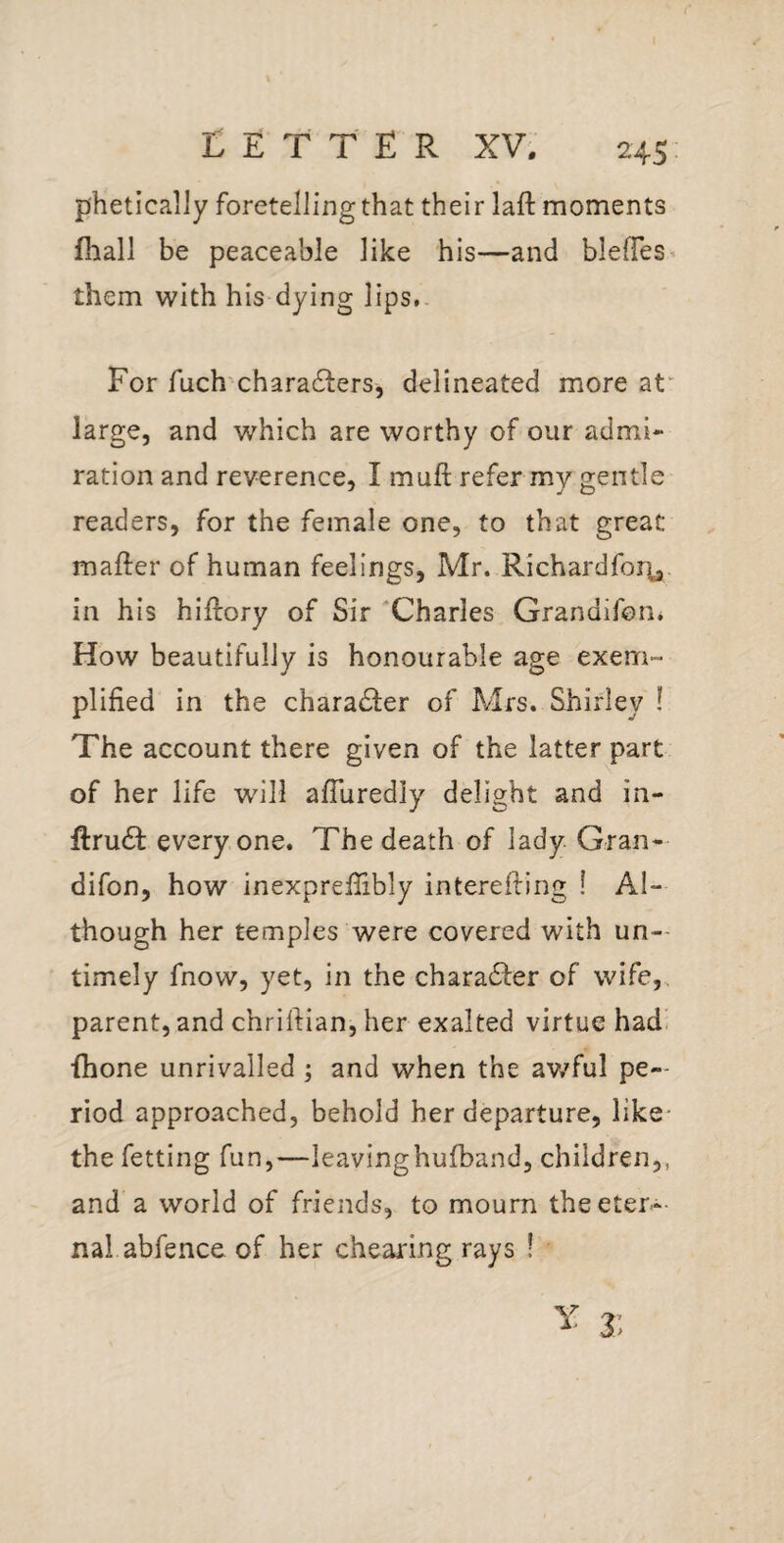 p'heticaliy foretelling that their laft moments fliall be peaceable like his—and blelTes- them with his dying lips,. For fuch charadlers, delineated more at“ large, and which are worthy of our admi¬ ration and reverence, I muft refer my gentle readers, for the female one, to that great mafter of human feelings, Mr. Richardfoi^,. in his hiftory of Sir 'Charles Grandifon* How beautifully is honourable age exem¬ plified in the character of Mrs. Shirley ! The account there given of the latter part of her life will afTuredly delight and in- ftrudb everyone. The death of lady Gran- difon, how inexprefiibly interefiing ! Al¬ though her temples were covered with un¬ timely fnow, yet, in the charadfer of wife,, parent, and chrifiian, her exalted virtue had> {hone unrivalled ; and when the av/ful pe¬ riod approached, behold her departure, like- the fetting fun,—leavinghufband, children,, and a world of friends, to mourn theeter-- nal abfence of her cheating rays !