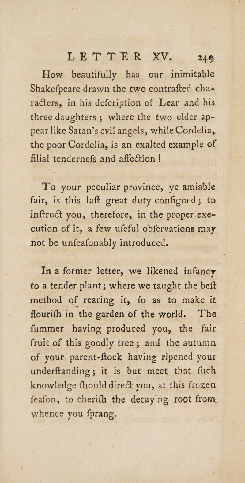 24^ How beautifully has our inimitable Shakefpeare drawn the two contrafted cha- radlers, in his defcription of Lear and his three daughters ; where the two elder ap¬ pear like Satan’s evil angels, while Cordelia, the poor Cordelia, is an exalted example of filial tendernefs and afFedlion I To your peculiar province, ye amiable fair, is this laft great duty configned; to inftrudl you, therefore, in the proper exe¬ cution of it, a few ufeful obfervations may not be unfeafonably introduced. In a former letter, we likened infancy to a tender plant; where we taught the bell method of rearing it, fo as to make it flourifh in the garden of the world. The fummer having produced you, the fair fruit of this goodly tree ; and the autumn of your- parent-flock having ripened your underftanding; it is but meet that fuch knowledge fliould dire61: you, at this frozen feafon, to cherifh the decaying root from whence you fprang.