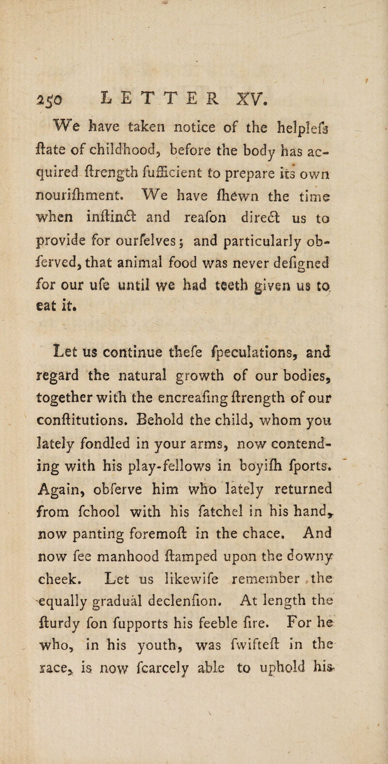 We have taken notice of the helplefs Eate of childhood, before the body has ac¬ quired ftrength fuSicient to prepare its own nourifhment. We have (hewn the time when inftindf and reafon direct us to provide for ourfelves; and particularly ob- ferved, that animal food was never defigned for our ufe until we had teeth given us to eat it. Let us continue thefe fpeculations, and regard the natural growth of our bodies, together with the encreafing flrength of our conftitutions. Behold the child, whom you lately fondled in your arms, now contend¬ ing with his play-fellows in boyifh fports. Again, obferve him who Ikely returned from fchool with his fatchel in his handy now panting foremoft in the chace. And now fee manhood ftamped upon the downy cheek. Let us likewife remember .the equally gradual declenfion. At length the fturdy fon fupports his feeble fire. For he who, in his youth, was fwifteft in the race,, is now fcarcely able to uphold his^