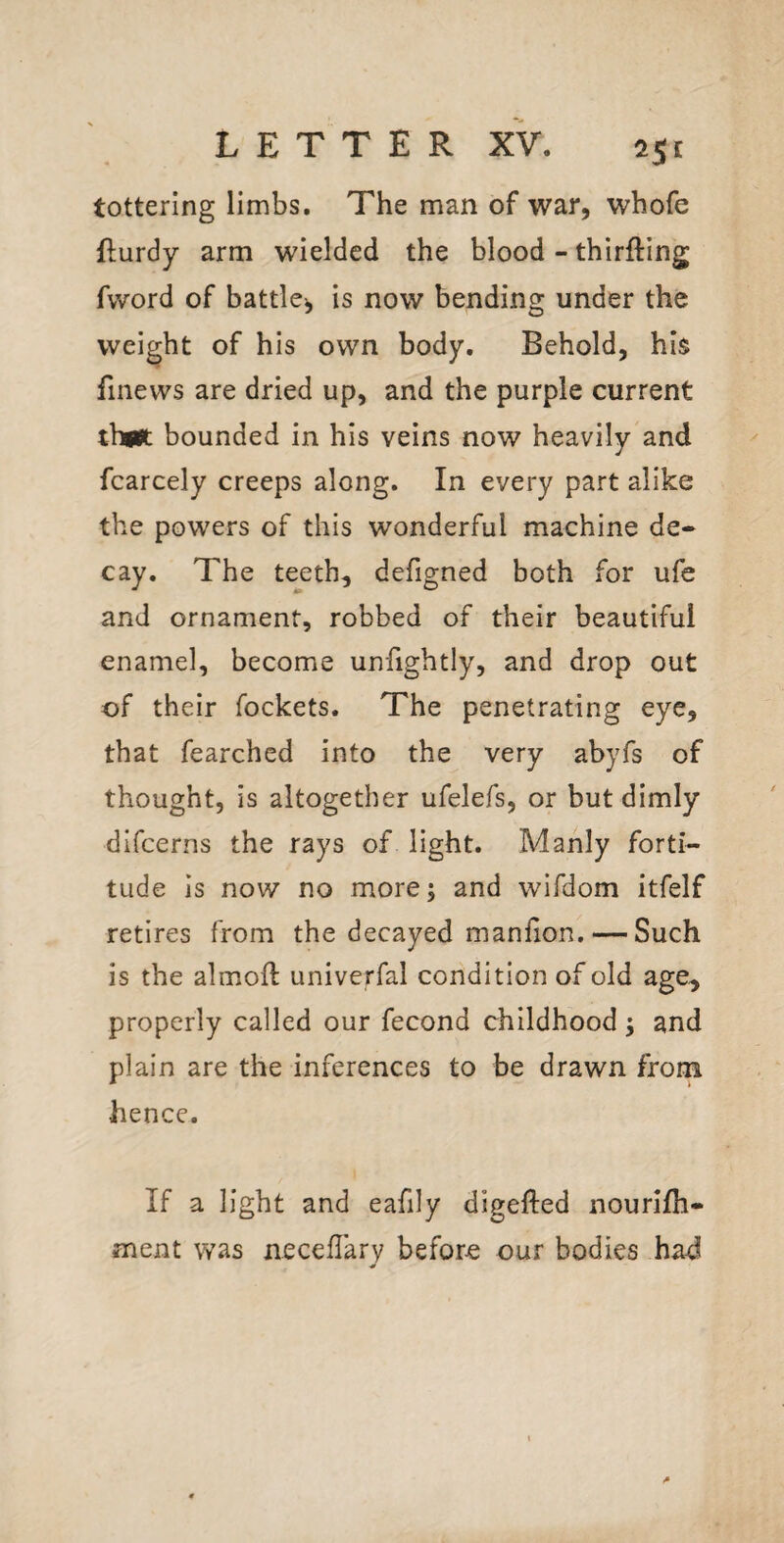 25r tottering limbs. The man of war, whofe flurdy arm wielded the blood - thirfting fword of battle*, is now bending under the weight of his own body. Behold, his finews are dried up, and the purple current thaJt bounded in his veins now heavily and fcarcely creeps along. In every part alike the powers of this wonderful machine de¬ cay. The teeth, defigned both for ufe and ornament, robbed of their beautiful enamel, become unfightly, and drop out of their fockets. The penetrating eye, that fearched into the very abyfs of thought, is altogether ufelefs, or but dimly difcerns the rays of light. Manly forti¬ tude is now no more; and wifdom itfelf retires from the decayed manhon. — Such is the almoft univerfal condition of old age, properly called our fecond childhood 5 and plain are the inferences to be drawn from hence. If a light and eafily digefted nourifh- ment was necellary before our bodies had