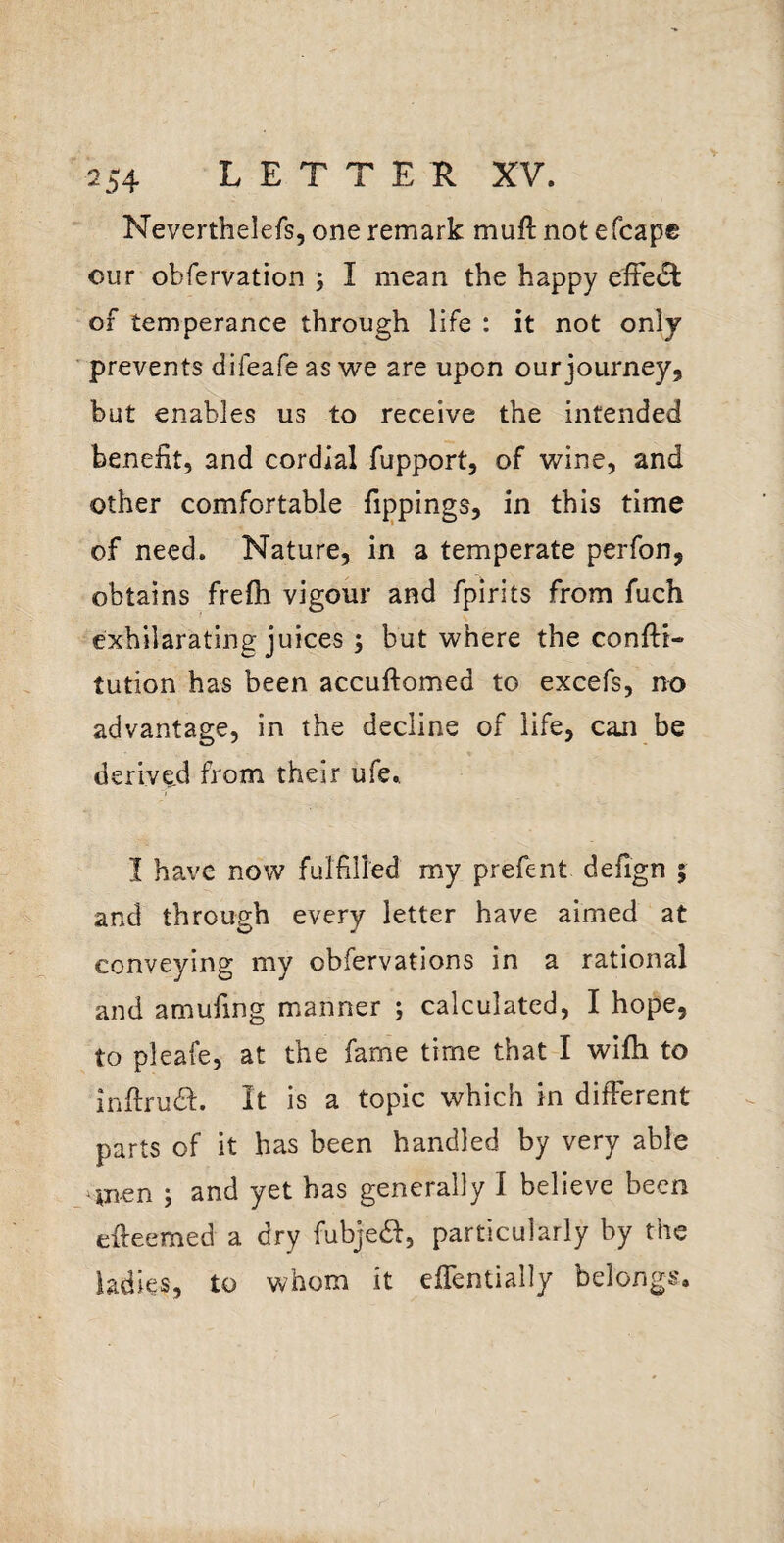 V 254 LETTER XV. Neverthelefs, one remark muft not efcape our obfervation ; I mean the happy efFe£l of temperance through life : it not only prevents difeafeas we are upon our journey, but enables us to receive the intended benefit, and cordial fupport, of wine, and other comfortable fippings, in this time of need. Nature, in a temperate perfon, obtains frefli vigour and fpirits from fuch exhilarating juices ; but where the confti- tution has been accuftomed to excefs, no advantage, in the decline of life, can be derived from their ufe., I have now fulfilled my prefent defign ; and through every letter have aimed at conveying my obfervations in a rational and amufing manner ; calculated, I hope, to pleafe, at the fame time that I wifh to infirudb. It is a topic which in different parts of it has been handled by very able men ; and yet has generally I believe been efteemed a dry fubjea, particularly by the ladies, to whom it eflentially belongs.