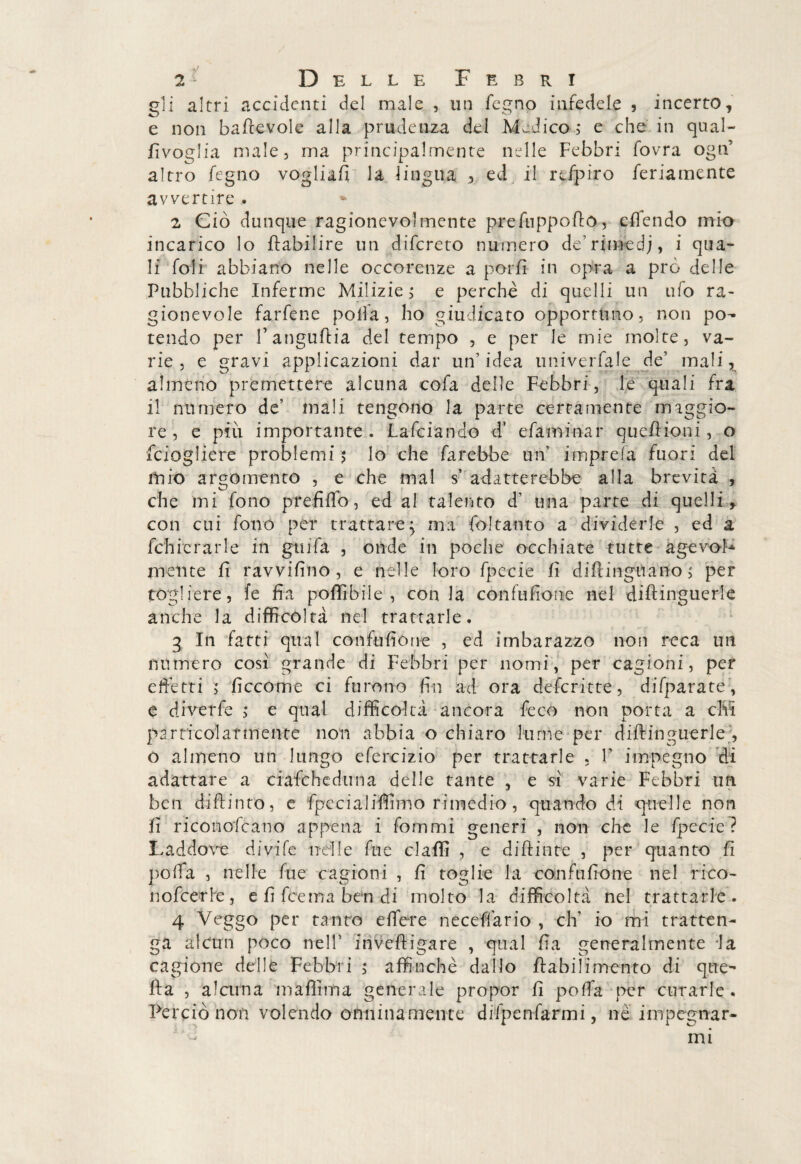 gli altri accidenti del male , un fegno infedele , incerto, e non baflevole alla prudenza del Medico; e che in qual- rivoglia male, ma principalmente nelle Febbri fovra ogn’ altro fegno vogliali la lingua , ed il rcfpiro feriamente avvertire . 2 Ciò dunque ragionevolmente prefuppoflo, efìendo mio incarico lo flabilire un difcreto numero de’rimedj, i qua¬ li foli abbiano nelle occorenze a porli in opra a prò delle Pubbliche Inferme Milizie ; e perchè di quelli un ufo ra¬ gionevole farfene polla, ho giudicato opportuno, non po¬ tendo per f anguftia del tempo , e per le mie molte, va¬ rie, e gravi applicazioni dar un’idea univerfale de’ mali, almeno premettere alcuna cofa delle Febbri, le quali fra il numero de’ mali tengono la parte certamente maggio¬ re , e più importante . Lafciando d' efaminar quefiioni, o fciogliere problemi ; lo che farebbe un’ imprefa fuori del mio argomento , e che mal s’ adatterebbe alla brevità , che mi fono prefiffo, ed al talento d’ una parte di quelli, con cui fono per trattare; ma fo!tanto a dividerle , ed a fchicrarle in grufa , onde in poche occhiate tutte agevoF mente fi ravviano , e nelle loro fpecie fi diflinguano; per togliere, fé fia pollibile , conia cònfufione nel diflinguerle anche la difficoltà nel trattarle, 3 In fatti qual confusone , ed imbarazzo non reca un numero cosi grande di Febbri per nomi, per cagioni, per effetti > ficcome ci furono fin ad ora deferìtte, difparate , e diverfe ; e qual difficoltà ancora fece non porta a cM particolarmente non abbia o chiaro lume per diflinguerle., o almeno un lungo cfcrcizio per trattarle , V impegno di adattare a ciafcheduna delle tante , e si varie Febbri un ben difh’nro, e fpccialiflimo rimedio, quando di quelle non fi riconofcano appena i fommi generi , non che le fpecie? Laddove divife nelle fue claffi , e diflinte , per quanto fi poffa , nelle fue cagioni , fi toglie la confufione nel rico~ no feerie, e fi fee ma ben di molto la difficoltà nel trattarle. 4 Veggo per tanto effere neceffario , eh’ io mi tratten¬ ga alcun poco nell’ inveftigare , qual fia generalmente la cagione delle Febbri ; affinchè dallo flabi li mento di que¬ lla , alcuna m affini a generale propor fi poffa per curarle . Perciò non volendo onninamente difpcnfaTmi, nè impegnar¬ mi