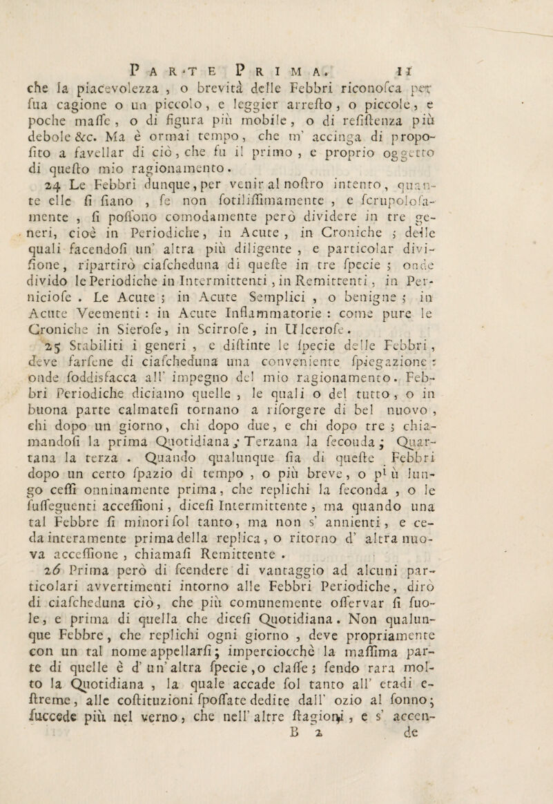 che la piacevolezza , o brevità delle Febbri riconofca per fua cagione o un piccolo, e leggier arrefto, o piccole, e poche mafie, o di figura piu mobile, o di refiftenza piu debole &c. Ma è ormai tempo, che m’ accinga di propo¬ sto a favellar di ciò , che fu il primo, e proprio oggetto di quello mio ragionamento. 24 Le Febbri dunque, per venir al noftro intento, quan¬ te elle fi fiano , fe non fotiliffimamente , e fcrupolofa- mente , fi potfono comodamente però dividere in tre ge¬ neri, cioè in Periodiche, in Acute, in Croniche , deile quali facendoli un' altra più diligente, e particolar divi¬ sone, ripartirò ciafcheduna di quelle in tre fpecie ,* onde divido le Periodiche in Intermittenti, in Remittenti, in Per- niciofe . Le Acute ; in Acute Semplici , o benigne ,* in Acute Veementi : in Acute Infiammatorie : come pure le Croniche in Sierofe, in Scirrofe , in Lflcerofe. 25 Stabiliti i generi , e diftinte le Ipecie delle Febbri, deve farfene di ciafcheduna una conveniente fpiegazione : onde foddisfacca all’ impegno del mio ragionamento. Feb¬ bri Periodiche diciamo quelle , le quali o del tutto , o in buona parte calmateli tornano a riforgere di bel nuovo , ehi dopo un giorno, chi dopo due, e chi dopo tre ; chia¬ mandoli la prima Quotidiana ,• Terzana la feconda ; Quar¬ tana la terza . Quando qualunque fia di quelle Febbri dopo un certo fpazio di tempo , o più breve, o più lun¬ go ceffi onninamente prima, che replichi la feconda , o le fu Arguenti acceffioni, dicefi Intermittente , ma quando una tal Febbre fi minorifol tanto, ma non s’ annienti, e ce¬ da interamente primadella replica, o ritorno d’ altra nuo¬ va acceffione , chiamali Remittente . 26 Prima però di Rendere di vantaggio ad alcuni par¬ ticolari avvertimenti intorno alle Febbri Periodiche, dirò di ciafcheduna ciò, che più comunemente offervar fi fuo- le, e prima di quella che dicefi Quotidiana. Non qualun¬ que Febbre , che replichi ogni giorno , deve propriamente con un tal nome appellarli ; imperciocché la maffima par¬ te di quelle è d’un’altra fpecie,o clafife; fendo rara mol¬ to la Quotidiana , la quale accade fol tanto all’ etadi e- Rreme, alle coftituzioni fpolfate dedite dall' ozio al fonno; fuccede piu nel verno, che nell’altre ftagior^i , e s’ accen- B z de