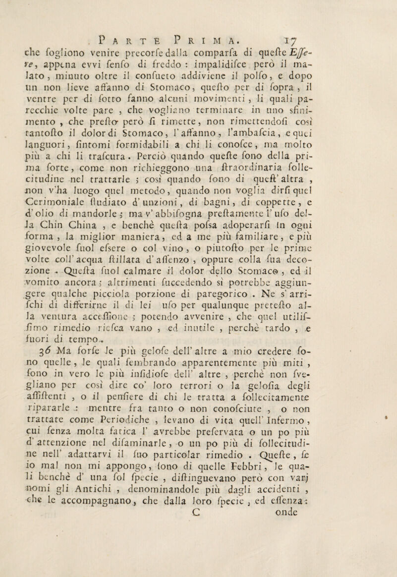 che fogliono venire precorfe dalla comparfa di quette Effe- re, appena evvi fenfo di freddo : impalidifce però il ma¬ lato , minuto oltre il confueto addiviene il polfo, e dopo un non lieve affanno di Stomaco, quello .per di fopra , il ventre per di fotta fanno alcuni movimenti , li quali pa¬ recchie volte pare , che vogliano terminare in uno sfini¬ mento , che pretta però fi rimette, non rimettendoli cosi rantolio il dolor di Stomaco, l’affanno, fambafcia, e quei languori, fintomi formidabili a chi li conofce , ma molto più a chi li trafcura . Perciò quando quelle fono della pri¬ ma forte, come non richieggono una ftraordinaria folle- citudine nel trattarle , cosi quando fono di quell’ altra , non v'ha luogo quel metodo, quando non voglia dirli quel Cerimoniale lludiato d’ unzioni, di bagni, di coppette, e dolio di mandorle, ma v’ abbifogna prettamente i’ ufo del¬ la Chin China , e benché quella pofsa adoperarli In ogni forma, la miglior maniera, ed a me più familiare, e più giovevole fuol efsere o col vino , o piutofto per le prime volte coll'acqua flillata d’affenzo, oppure colla fu a deco¬ zione - Quella fuol calmare il dolor dello Stomaco , ed il vomito ancora ; altrimenti fuccedendo sì potrebbe aggiun¬ gere qualche picciola porzione di paregorico . Ne s’ arri- fchi di differirne il di lei ufo per qualunque pretetto al¬ la ventura ac ceffo ne , potendo avvenire , che quel utilif- fimo rimedio rie fez vano , ed inutile , perchè tardo , e fuori di tempo . 3Ò Ma forfè le più gelofe dell’altre a mio credere fo¬ no quelle, le quali fembrando apparentemente più miti , fono in vero le più infidiofe dell’ altre , perchè non Ve¬ gliano per così dire co’ loro terrori o la gelofia degli affittenti , o il penfiere di chi le tratta a follecitamenre ripararle mentre fra tanto o non conofciute , o non trattate come Periodiche , levano di vita quell’ Infermo , cui fenza molta fatica 1’ avrebbe prefervata o un po più d’ attenzione nel difaminarle , o un po più di follecitudi- ne nell’ adattarvi il fuo particolar rimedio . Quette , fe io mal non mi appongo, fono di quelle Febbri, le qua¬ li benché d’ una fol fpccie , dittinguevano però con var; nomi gli Antichi , denominandole più dagli accidenti , che le accompagnano , che dalla loro fpecie 3 ed ettènza : G onde