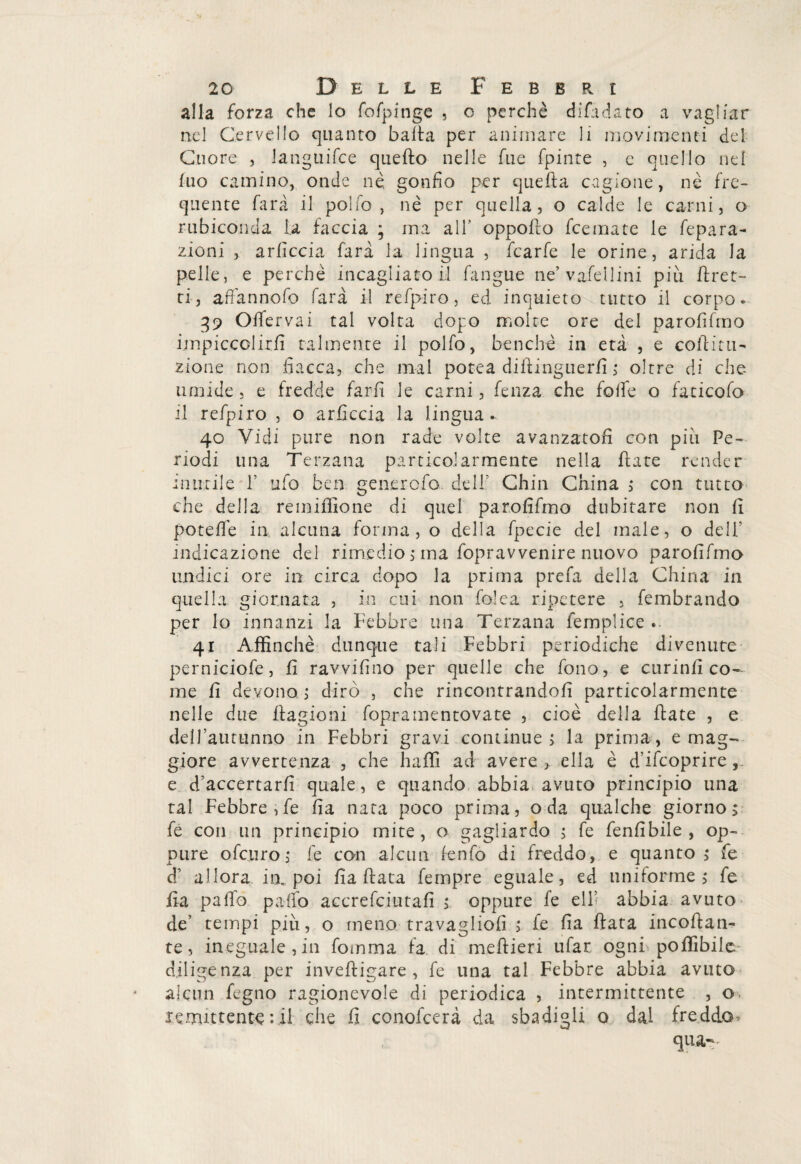 alla forza che lo fofpinge , o perchè diffidato a vagliar nel Cervello quanto balta per animare li movimenti del Cuore , languifce quefto nelle fu e fpinre , e quello nel tuo camino, onde nè, gonfio per quella cagione, nè fre¬ quente farà il pollo, nè per quella, o calde le carni, o rubiconda la faccia ; ma all’ oppolto fcemate le fepara¬ zioni , arficcia farà la lingua , fcarfe le orine, arida la pelle, e perchè incagliato il fangue ne’vafellini più tiret¬ ti, affannofo farà il refpiro, ed inquieto tutto il corpo. 39 Offervai tal volta dopo moire ore del parofifmo impiccolirli talmente il polfo, benché in età , e corti tu- zione non fiacca, che mal potea dittinguerii ,* oltre di che- umide , e fredde farti le carni, fienza che folte o faticofo il refpiro , o arficcia la lingua. 40 Vidi pure non rade volte avanzatoti con più Pe¬ riodi una Terzana particolarmente nella fiate render inutile T ufo ben generofo dell’ Chin China ; con tutto che della remiffione di quel parofifmo dubitare non ti potette in alcuna forma, o della fpecie del male, o dell' indicazione del rimedio $ ma fopravvenire nuovo parofifmo undici ore in circa dopo la prima prefa della China in quella giornata , in cui non fole a ripetere , fembrando per lo innanzi la Febbre una Terzana femplice . 41 Affinchè dunque tali Febbri periodiche divenute perniciofe, fi ravvifino per quelle che fono, e curinfi co¬ me fi devono ; dirò , che rincontrandoti particolarmente nelle due fiagioni foprainentovate , cioè della fiate , e dell’autunno in Febbri gravi continue, la prima, e mag¬ giore avvertenza , che baffi ad avere,, ella è d’ifcoprire e d’accertarfi quale, e quando abbia avuto principio una tal Febbre,te fia nata poco prima, oda qualche giorno> te con un principio mite, o gagliardo ; te tenti bile , op¬ pure ofeuro; fe con alcun fenfo di freddo, e quanto,* Te d’ allora in. poi fia fiata tempre eguale, ed uniforme ,* fe fia patio palio accrefciutafi > oppure te eli’ abbia avuto de’ tempi più, o meno travaglio!! ; te fia fiata incollan¬ te, ineguale,in fornirla fa di meftieri tifar ogni poffibile- diligenza per inveftigare , fe una tal Febbre abbia avuto alcun legno ragionevole di periodica , intermittente , o. remittente : il che fi conofcerà da sbadigli o dal freddo- qua--