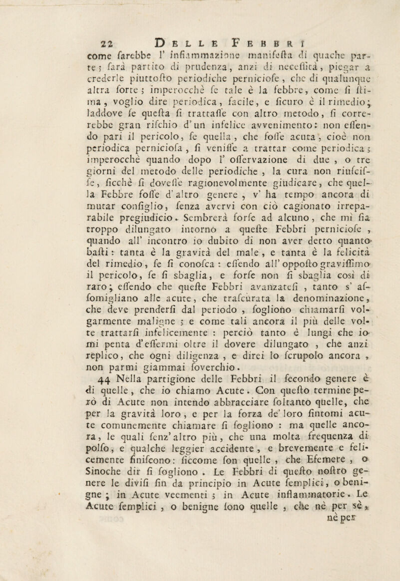 come farebbe V infiaminazione mani fella dì quache par¬ te; fari partito di prudenza, anzi di neceffità, piegar a crederle piuttofio periodiche periii-ciofe , che di qualunque altra forte; imperocché fe tale è la febbre, come fi Ili- ma, voglio dire periodica , facile, e ficuro è il rimedio;, laddove fe quella li trattale con altro metodo, fi corre¬ rebbe gran rifchio d’un infelice avvenimento: non effe li¬ do pari il pericolo, fe quella, che folle acuta, cioè non periodica perniciofa , fi venifie a trattar come periodica ; imperocché quando dopo f olfervazione di due , o tre giorni del metodo delle periodiche , la cura non riufeif- fe, ficchè fi dove Ile ragionevolmente giudicare, che quel¬ la Febbre folle d’altro genere , v’ ha tempo ancora di mutar configlio, fenza avervi con ciò cagionato irrepa¬ rabile preg.iudicio. Sembrerà forfè ad alcuno, che mi fia troppo dilungato intorno a quelle Febbri perniciofe , quando all’ incontro io dubito di non aver detto quanto* baili : tanta è la gravita del male , e tanta è la felicità del rimedio, fe fi conofca: effendo all’ oppoflo graviamo¬ li pericolo , fe fi sbaglia, e forfè non fi sbaglia cosi di raro; elfendo che quelle Febbri avanzateli , tanto s’ af- fomigliano alle acute, che trafeùrata la denominazione, che deve prenderli dal periodo , fogliono chiamarli vol¬ garmente maligne ; e come tali ancora il più delle vol¬ te trattarli infelicemente : perciò tanto è lungi che io mi penta d’elfermi oltre il dovere dilungato , che anzi replico, che ogni diligenza , e direi lo fcrupolo ancora * non parmi giammai foverchio. 44 Nella partigione delle Febbri il fecondo genere è di quelle , che io chiamo Acute . Con quello termine pe¬ rò di Acute non intendo abbracciare foltanto quelle, che per la gravità loro , e per la forza de’ loro fintomi acu¬ te comunemente chiamare fi fogliono : ma quelle anco¬ ra, le quali fenz’altro più, che una molta frequenza di polfo, e qualche leggier accidente , e brevemente e feli¬ cemente fìnifeono: ficcome fon quelle , che Efemere , o Sinoche dir fi fogliono . Le Febbri di quello noflro ge¬ nere le divifi fin da principio in Acute femplici, o beni¬ gne ; in Acute veementi ; in Acute infiammatorie. Le Acute femplici , o benigne lono quelle 3 che nè per se* nè per