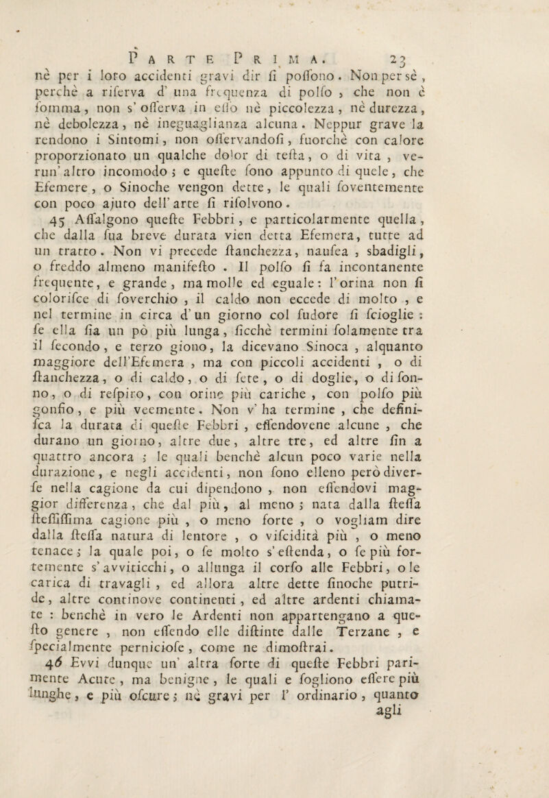 nè per i loro accidenti gravi dir fi pofibno. Non per se, perchè a riferva d’ una frequenza di polfo , che non è fomma, non s’ oilèrva in elfo nè piccolezza, nè durezza, nè debolezza, nè ineguaglianza alcuna. Neppur grave la rendono i Sintomi, non ofiervandofi , fuorché con calore proporzionato un qualche dolor di tefia, o di vita , ve¬ rmi’altro incomodo ; e quelle fono appunto di quele, che Efemere, o Sinoche vengon dette, le quali foventemente con poco ajuto dell’arte fi rifolvono. 45 Aflalgono quefte Febbri, e particolarmente quella , che dalla fua breve durata vien detta Efemera, tutte ad un tratto. Non vi precede franchezza, naufea , sbadigli, o freddo almeno manifeflo . Il polfo fi fa incontanente frequente, e grande, ma molle ed eguale: Torma non fi colorifce di foverchio , il caldo non eccede di molto , e nel termine in circa d’un giorno col fudore fi feioglie : fe ella fia un pò più lunga, ficchè termini fidamente tra il fecondo, e terzo giono, la dicevano Sinoca , alquanto maggiore deH’Efemera , ma con piccoli accidenti , o di franchezza, o di caldo, o di fete , o di doglie, o di fon- no, o di refpiro, con orine piu cariche , con polfo più gonfio, e più veemente. Non v’ha termine , che defini¬ ta la durata di quefie Febbri , efiendovene alcune , che durano un giorno, altre due, altre tre, ed altre fin a quattro ancora ,* le quali benché alcun poco varie nella durazione, e negli accidenti, non fono elleno però diver- fe nella cagione da cui dipendono , non efienclovi mag¬ gior differenza, che dal più, al meno,* nata dalla fTeffa lleffiffima cagione più , o meno forte , o vogliam dire dalla fieffa natura di lentore , o vifeidità più , o meno tenace^ la quale poi, o fe molto s’efienda, o fe più for¬ temente s’avviticchi, o allunga il corfo alle Febbri, ole carica di travagli , ed allora altre dette fìnoche putri¬ de, altre continove continenti, ed altre ardenti chiama¬ te : benché in vero le Ardenti non appartengano a que¬ llo genere , non elfendo elle diftinte dalle Terzane , e /penalmente perniciofe , come ne dimoflrai. 4Ó Evvi dunque un' altra forte di quelle Febbri pari¬ mente Acute', ma benigne , le quali e fogliono e fière più lunghe, e più ofeure j nè gravi per T ordinario , quanto agli