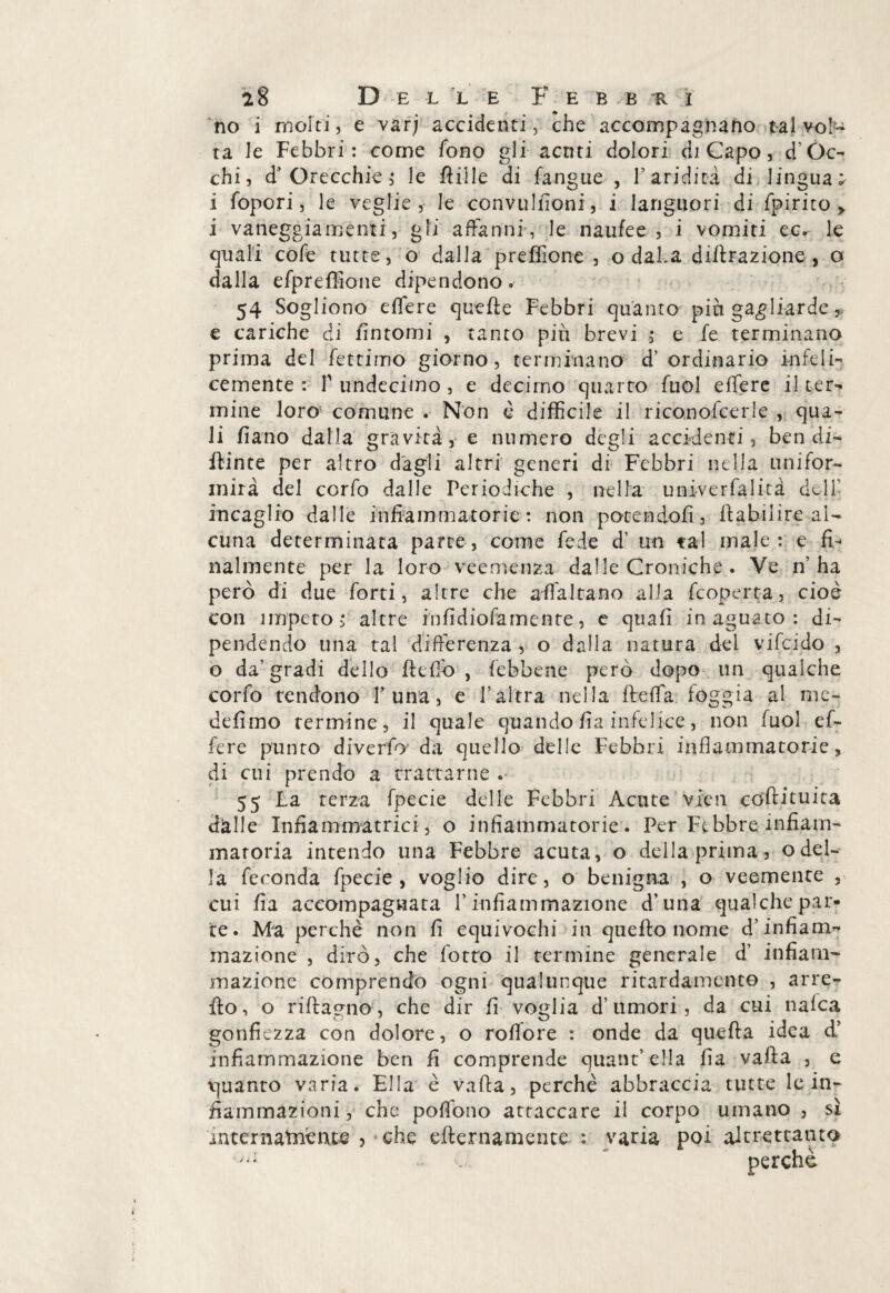 no i molti, e varj accidenti, che accompagnano talvol¬ ta le Febbri: come fono gli acnti dolori di Capo, d Oc¬ chi, d’Orecchk; le ftiile di fangue , l’aridità di lingua; i fopori, le veglie , le convuliioni, i languori di fpirito i vaneggiamenti, gli affanni , le naufee , i vomiti ec. le quali cofe tutte, o dalla preffione , o daha diffrazione, o dalla efpreffione dipendono.- 54 Sogliono effere quelle Febbri quanto piu gagliarde y e cariche di fintomi , tanto più brevi ; e fe terminano prima del fettimo giorno, terminano d’ordinario infeli¬ cemente : T undecimo , e decimo quarto fuol effere il ter¬ mine loro comune . Non è difficile il riconofcerle , qua¬ li fiano dalla gravità, e numero degli accidenti, ben di¬ pinte per altro dagli altri generi di Febbri nella unifor¬ mità del corfo dalle Periodiche , nella univerfalità dell' incaglio dalle infiammatorie : non potendoli, ftabilire al¬ cuna determinata parte, come fede d’ un tal male: e fi¬ nalmente per la loro veemenza dalle Croniche . Ve n’ha però di due forti, altre che a (fa Ita no alla fcoperta, cioè con ìmpeto ; altre hifidiofemente, e qtiafi in aguato: di¬ pendendo una tal differenza , o dalla natura dei v ilei do , o da’gradi dello He fio , {ebbene però dopo un qualche corfo tendono F una, e l’altra nella fletta foggia al me- defimo termine, il quale quando fia infelice, non fuol ef¬ fere punto diverfo da quello delle Febbri infiammatorie » di cui prendo a trattarne .- 55 La terza fpecie delle Febbri Acute vien coftituita dalle Infiammatoci, o infiammatorie. Per Febbre infiam¬ matoria intendo una Febbre acuta, o della prima, o del¬ la feconda fpecie, voglio dire, o benigna , o veemente , cui fia accompagnata l’infiammazione d’una qualche par¬ te. Ma perchè non fi equivochi in quello nome d’infiam¬ mazione , dirò, che fotto il termine generale d’ infiam¬ mazione comprendo ogni qualunque ritardament© , arre- fio, o riflagno, che dir fi voglia d’umori, da cui nafea gonfiezza con dolore, o roffore : onde da quella idea d’ infiammazione ben fi comprende quant’ ella fia valla , e quanto varia. Ella è Valla, perchè abbraccia tutte le in¬ fiammazioni , che pofiono attaccare il corpo umano , sì intcrnatnènte , che eflernamente : varia poi altrettanto * perchè