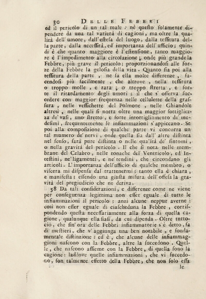 ed il pericolo di un tal male / nè quello folamente di¬ pendere da uua tal varietà di cagioni, ma oltre la qua- lità dell5 umore, dalfeftefa del luogo, dalla teflìtura del¬ la parte , dalla neceffità, ed importanza dell’ ufficio > quin¬ di è che quanto maggiore è l’eftenfione, tanto maggio¬ re è r impedimento- alla circolazione ; onde più grande la Febbre, più grave il pericolo; proporzionandoli alle for¬ ze della Febbre la gelofia della vita . Quanto lìa poi alla teffitura della parte , ne fa ella molte differenze , fa¬ cendoli più facilmente , che altrove , nella teffitura o troppo molle , e rara ; o troppo Uretra , e fora¬ te il ritardamento degli umori ; il che s’ offerva fuc*. cedere con: maggior frequenza nelle cellulette della gruf- fura , nelle veffichette del Polmone , nelle Ghiandole altresì , nelle quali fi notta oltre una maggior fottigliez- za de’vali, uno fi retto , e forte intortigliàmento de’me- defimi, frequentemente le infiammazioni s? appiccano. Se poi alla compofizione di qualche parte vi concorra un tal marnerò de5 nervi , onde quella fia dall’ altre diftinta nel fenfo, fard pure difiinta o nelle qualità de fintomi , o nella gravità del pericolo * Il che fi nota nelle mem¬ brane del Celabro , nelle tonache del Ventricolo , ed In- teftini, ne1 ligamenti , e ne’ tendini , che circondano gli articoli. L’importanza dell’ufficio di qualche membro, o vifeera mi difpenfa dal trattenermi > tanto ella è chiara , e manifefta, eflèndo una giufia mifura deH’offefala gra¬ vità del pregiudicio che ne deriva . 58 Da tali confiderazioni, e differenze come ne viene per confeguenza legittima non eflèr eguale, di tutte le infiammazioni il pericolo 5 anzi alcune neppur averne : così non efier eguale di ciafcheduna la Febbre , corrif- pondendo quella necelfariamente alla forza di quella ca¬ gione , qualunque ellafiafi , da cui dipenda .r Oltre ttitto- ciò, che fin’ora1 delie Febbri infiammatorie s è detto, fa di mtfiieri, che v’ aggiunga una ben notabile , e fonda¬ mentale diftinzione : ed è , che alcune delle infiammag- gioni nafeono con la Febbre, altre la fuccedono . Quel¬ le , che nafeono affieme con la Febbre , di quella fono la cagione: laddove quelle infiammazioni , che vi fuccedo- uOj fon talmente effetto deha Febbre, che non folo elfy le