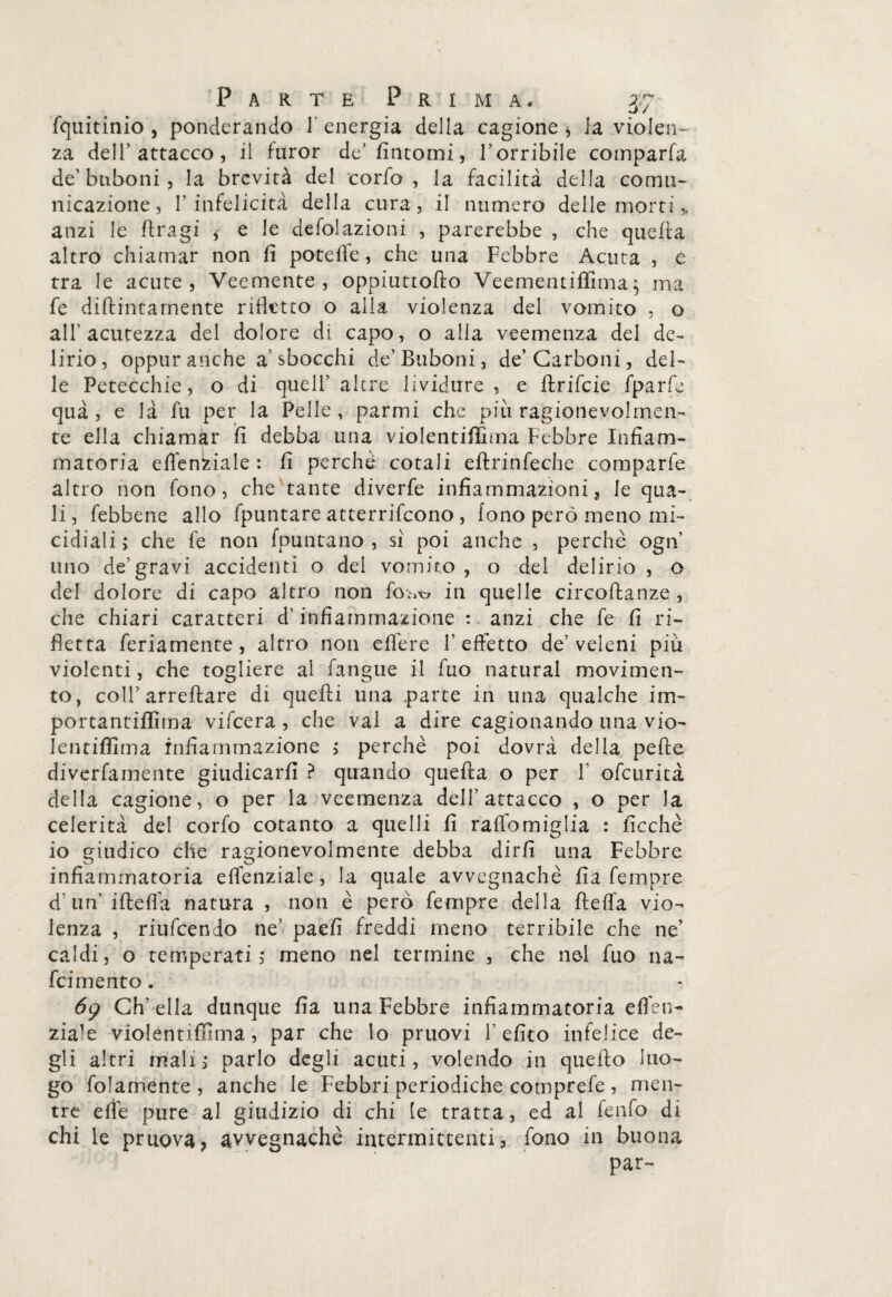 fquitinio , ponderando 1 energia della cagione * la violen¬ za dell’attacco, il furor de’fintomi, l’orribile comparfa de’ btiboni, la brevità del corfo, la facilità della comu¬ nicazione, 1’infelicità della cura, il numero delle morti „ anzi le dragi * e le defolazioni , parerebbe , che quella altro chiamar non fi potefle, che una Febbre Acuta , e tra le acute, Veemente, oppiuttoflo Veementiffima; ma fe didimamente ridetto o alla violenza del vomito , o all’acutezza del dolore di capo, o alia veemenza del de¬ lirio, oppur anche a’sbocchi de’ Buboni, de’Carboni, del¬ le Petecchie, o di quell’ altre lividure, e drifcie fparfe quà , e là fu per la Pelle, parmi che piu ragionevolmen¬ te ella chiamar fi debba una violentiffima Febbre Infiam¬ matoria effenkiale : fi perchè cotali edrinfeche comparfe altro non fono, che tante diverfe infiammazioni, le qua¬ li, febbene allo fpuntare atterrirono, fono però meno mi¬ cidiali ; che fe non (puntano , si poi anche , perchè ogn uno de'gravi accidenti o del vomito, o del delirio , o del dolore di capo altro non in quelle circodanze, che chiari caratteri d’infiammazione : anzi che fe fi ri¬ detta fedamente , altro non edere F effetto de’veleni più violenti, che togliere al fangue il dio naturai movimen¬ to, coll’arredare di quedi una parte in una qualche im¬ porta ntidi ma vifcera , che vai a dire cagionando una vio- lentifiima infiammazione > perchè poi dovrà della pede diverfamente giudicarli ? quando queda o per 1 ofcurità della cagione, o per la veemenza dell’attacco , o per la celerità del corfo cotanto a quelli fi rado miglia : lacchè io giudico che ragionevolmente debba dirli una Febbre infiammatoria effenziale, la quale avvegnaché fia Tempre d’ un’ ideila natura , non è però Tempre della deda vio¬ lenza , riufcendo ne’ paefi freddi meno terribile che ne’ caldi, o temperati 5 meno nel termine , che nel Tuo na- fci mento. 69 Ch’ella dunque Ila una Febbre infiammatoria eden- zia!e violentifilma , par che lo pruovi l’efito infelice de¬ gli altri mali, parlo degli acuti, volendo in quedo luo¬ go fidamente , anche le Febbri periodiche cotnprefe , men¬ tre effe pure al giudizio di chi le tratta, ed al fenfo di chi le pruova, avvegnaché intermittenti, fono in buona par-