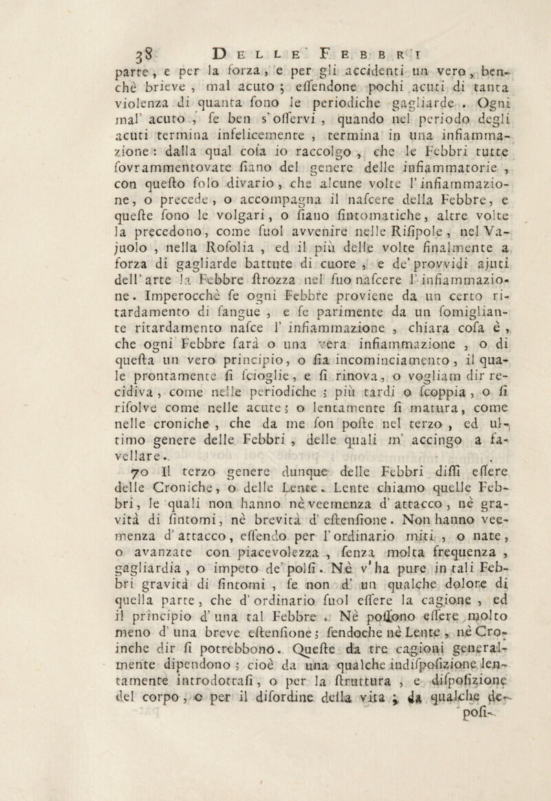 parte , e per la forza , e per gli accidenti un vero , bem> che brieve , mal acuto ; effendone pochi acuti di tanta violenza di quanta fono le periodiche gagliarde . Ogni mah acuto , fe ben s’olfervi , quando nel periodo degli acuti termina infelicemente , termina in una infiamma- zione : dalla qual cola io raccolgo , che le Febbri tutte fovrammentovate fiano del genere delle infiammatorie , con quello folo divario 3 che alcune volte V infiammazio¬ ne, o precede , o accompagna il nafcere della Febbre, e quelle fono le volgari, o fiano fintomatkhe, altre volte la precedono, come Tuoi avvenire nelle Rifipole , nel Va¬ cuolo , nella Rofolia , ed il più delle volte finalmente a forza di gagliarde battute di cuore , e de’provvidi ajuti dell’arte la Febbre firozza nel fuo nafcere f infiammazio¬ ne. Imperocché fe ogni Febbre proviene da un certo ri- tardamento di fangue , e fe parimente da un famigliali- te ritardamento nafce V infiammazione , chiara cofa è , che ogni Febbre farà o una vera infiammazione , o di quella un vero principio, o fia incominciamento , il qua¬ le prontamente fi fcioglie, e fi rinova, o vogliami dir re¬ cidiva , come nelle periodiche > più tardi o fcoppia ? o fi rifalve come nelle acute 5 o lentamente fi matura, come nelle croniche , che da me fon polle nel terzo , ed ul-, timo genere delle Febbri , delle quali m accingo a fa¬ vellare.. 70 II terzo genere dunque delle Febbri dilli elìere delle Croniche, o delle Lente. Lente chiamo quelle Feb¬ bri, le quali non hanno nè veemenza d'attacco, nè gra¬ vità di fintomi, nè brevità d’ eflenfione. Non hanno vee¬ menza d’attacco, eden do per l’ordinario miti , o nate, o avanzate con piacevolezza , fenza molta frequenza , gagliardia , o impeto de poifi .. Nè v’ha pure in tali Feb¬ bri gravità di fintomi , fe non d’ un qualche dolore di quella parte , che d’ ordinario fuol effere la cagione , ed il principio d’una tal Febbre . Nè pofifano edere molto meno d’ una breve eflenfione, fendoche nè Lente , nè Cro- inche dir fi potrebbonó. Quelle da tre: cagioni general¬ mente dipendono ; cioè da una qualche indifpofizione len¬ tamente introdottali, o per la Urtatura , e dilpofizione del corpo, o per il debordine della vita » da qualche de~- polì-.