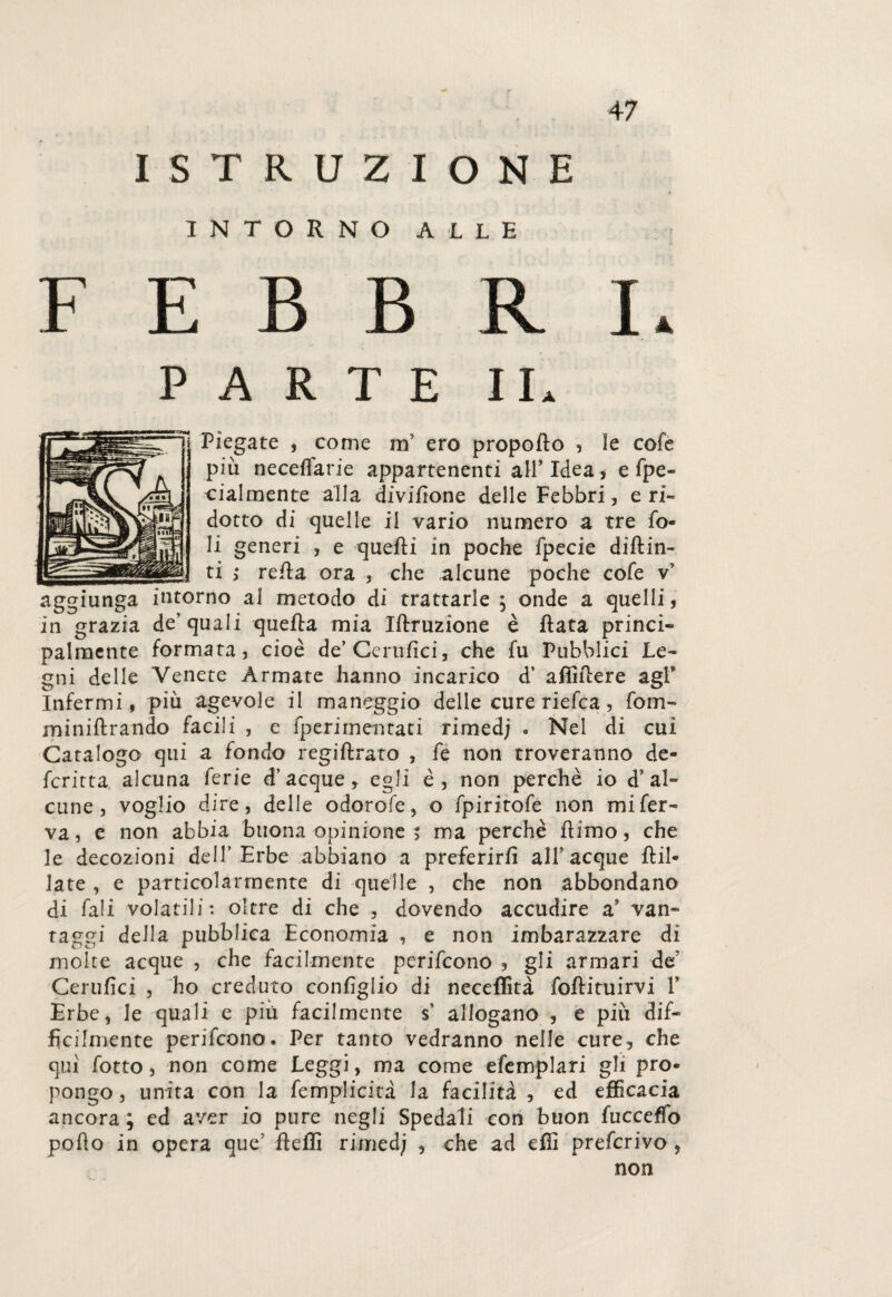 ISTRUZIONE INTORNO ALLE F E B B R I. ARTE IL Piegate , come rrì ero propello , le cofe più neceffarie appartenenti all’Idea* e fpe- cialmente alla dividone delle Febbri, eri¬ dotto di quelle il vario numero a tre fo¬ li generi , e quelli in poche fpecie diftin- ti ; reda ora , che alcune poche cofe v’ aggiunga intorno al metodo di trattarle ; onde a quelli, in grazia de’quali quella mia Iftruzione è data princi¬ palmente formata, cioè de’Cerufici, che fu Pubblici Le¬ gni delle Venete Armate hanno incarico d’ afìidere agl’ Infermi, più agevole il maneggio delle cure riefea, fona- minidrando facili , e fperimentati rimed; . Nel di cui Catalogo qui a fondo regiftrato , fe non troveranno de¬ ferì'tta alcuna ferie d’acque, egli è, non perchè io d’ al¬ cune , voglio dire, delle odorofe, o fpiritofe non mi fer¬ va, e non abbia buona opinione t ma perchè dimo, che le decozioni dell’Erbe abbiano a preferirli all’acque dii- late , e particolarmente di quelle , che non abbondano di Pali volatili: oltre di che , dovendo accudire a’ van¬ taggi della pubblica Economia , e non imbarazzare di molte acque , che facilmente perifeono , gli armari de Cerufici , ho creduto coniìglio di neceflità fodituirvi T Erbe, le quali e più facilmente s’ allogano , e più dif¬ fìcilmente perifeono. Per tanto vedranno nelle cure, che qui fotto, non come Leggi, ma come efemplari gli pro¬ pongo , unita con la femplicita la facilità , ed efficacia ancora ; ed aver io pure negli Spedali con buon fucceffo podo in opera que’ deffi rimed; , che ad efii preferivo ,