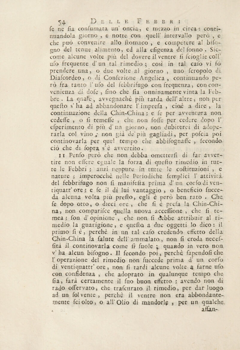 5+ fe ne li a coafa mata un’ oncia, e mezzo in circa : conti¬ nuandola giorno , e notte con queir intervallo però , e che può convenire allo ilomaco , e competere al bifo¬ gno del tenue alimento, ed alla efigenza del fonilo . Sic¬ come alcune volte pi li del dovere il ventre, fi i'cioglie coll7 ufo frequente d’ un tal rimedio ; cosi in tal calo vi fó prendere una, o due volte al giorno , uno fcropolo di Diafcordeo , o di Confezione Angelica , continuando pe¬ rò fra tanto l’ufo del febbrifugo con frequenza, con con¬ venienza di dofe , (ino che fi a onninamente vinta la Feb¬ bre . La quale, avvegnaché pili tarda dell’altre, non per quello s’ha ad abbandonare Fimprefa , cioè a dire , la continuazione della Chin-China ; e fe per avventura non cedeffe , o fi temeffe , che non folle per cedere dopo V esperimento di più d un giorno, non dubiterei di adope¬ rarla col vino j non già de’più gagliadi, per pofcia poi continovarla per quel tempo che abbifognaffe , fecondo ciò che di fopra s’è avvertito. li Penfo però che non debba ometterli di far avver¬ tire non edere eguale la forza di quello rimedio in tilt- te le Febbri ; anzi neppure in tutte le coftituzioni , e nature , imperoechè nelle Periodiche femplici F attività, del febbrifugo non lì manifella prima d’un corfo di ven- tiquatr’ ore, e fe il di lui vantaggio , o benefìcio faccen¬ da alcuna volta più prello, egli è però ben raro . Che fe dopo otto, o dieci ore , che li è prefa la Chin-Chi¬ na 3 non comparifce quella nuova accefìione , che li te~ mea , fon d’ opinione , che nou li debbe attribuir al ri¬ medio la guarigione , e quella a due oggetti lo dico : il primo fi è, perchè in un tal cafo credendo effetto della Chin-Cluna la fallite dell’ammalato, non li creda necef- lità il continovarla come Ir faole quando in vero non v’ha alcun bifogno. Il fecondo poi, perchè rapendoli che F operazione del rimedio non faccede prima d’ un corfo di ventiquattò ore , non li tardi alcune volte 4 farne ufo con confidenza , che adoprato in qualunque tempo che fi a, farà certamente il fao buon effetto , avendo non di rado olfervato, che trafeurato il rimedio, per dar luogo ad un fol vente , perchè il ventre non era abbondante¬ mente fciolto, o all’Olio di mandorle 3 per un qualche * affai!'