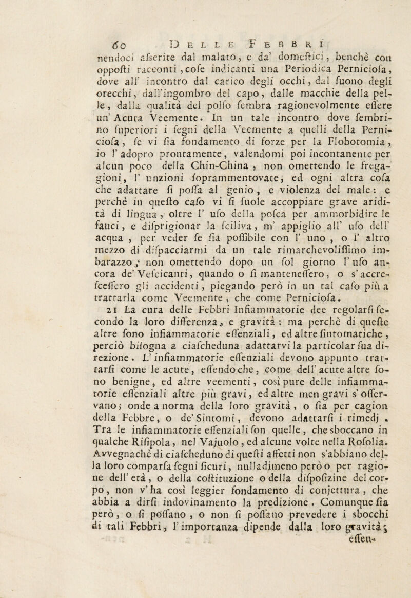 ncncloci afserite dal malato, e da’ domertici, benché con opporti racconti , cofe indicanti una Periodica Perniciofa, dove alF incontro dal carico degli occhi, dal Tuono degli orecchi, dall’ingombro del capo, dalle macchie della pel¬ le, dalla qualità del pollo fembra ragionevolmente edere un'Acuta Veemente. In un tale incontro dove fembri- no fuperiori i legni della Veemente a quelli della Perni¬ ciofa , Te vi rta fondamento di forze per la Flobotomia , io T adopro prontamente, valendomi poi incontanente per alcun poco della Chin-China , non omettendo le frega¬ gioni, T unzioni foprarnmentovate, ed ogni altra cofa che adattare rt polfa al genio , e violenza del male : e perchè in quefto calò vi fi fuole accoppiare grave aridi¬ tà di lingua , oltre V ufo della porta per ammorbidire le fauci, e difprigionar la rtiliva, m’ appiglio all’ ufo deli' acqua , per veder fe fia poffibile con 1’ uno , o i’ altro mezzo di difpacciarmi da un tale rimarchevolifìimo im¬ barazzo j non omettendo dopo un fol giorno V ufo an¬ cora de’Vefcicanti, quando o fi man te ne fiero, o s’accre- fcefiero gli accidenti, piegando però in un tal cafo più a trattarla come Veemente, che come Perniciofa. 2i La cura delle Febbri Infiammatorie dee regolarli fe¬ condo la loro differenza -, e gravità: ma perche di querte altre fono infiammatorie eflenziali, ed altre Automatiche , perciò bilogna a ciafcheduna adattarvi la particolar fua di¬ rezione . L’infiammatorie efiènziali devono appunto trat¬ tarli come le acute, efrtndoche, come dell’acute altre fo¬ no benigne, ed altre veementi, cosi pure delle infiamma¬ torie eflenziali altre più gravi, ed altre men gravi s o{fer¬ vano,* onde a norma della loro gravità, o fia per cagion della Febbre, o de’Sintomi, devono adattarli i rimedj . Tra le infiammatorie eflenziali fon quelle , che sboccano in qualche Rilipola, nel Vacuolo , ed alcune volte nella Rofolia. Avvegnaché di ciafcheduno di quelli affetti non s’abbiano del¬ la loro comparfa Legni ficuri, nulladimeno però o per ragio¬ ne dell’ età , o della coftituzione o della difpofizine del cor¬ po , non v’ ha così Jeggier fondamento di confettura , che abbia a dirli indovinamelo la predizione . Comunque fia però, o fi poflano , o non fi polfano prevedere i sbocchi di tali Febbri, 1 importanza dipende dalla loro graviti;* eden*