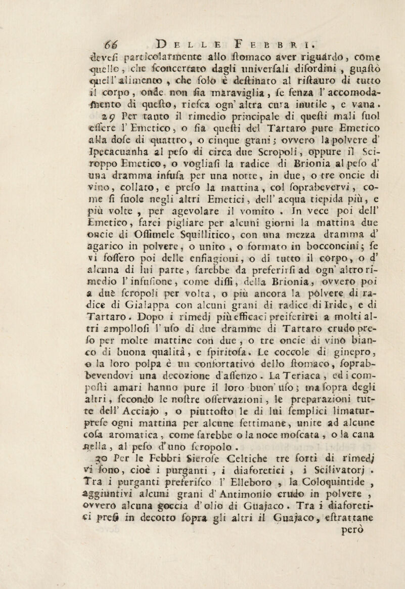 devefi particolarmente allo Stomaco aver riguardo, còme «pelle, che Sconcertato dagli universali difordini , guaito «quell* alimene© , che Solo è defti'nato al riftauro di tutto il corpo, onde non Sìa maraviglia , Se Senza 1’ accomoda¬ mento di queSlo, ricSca ogn’altra cura inutile , e vana. 29 Per tanto il rimedio principale di quelli mali Suol ciTere Y Emetico, o fia quelli del Tartaro pure Emetico alia dofe di quattro, o cinque grani; ovvero là polvere d’ Ipecacuanha al peSo di circa due Scropoli, oppure il Sci¬ roppo Emetico, o vogliali la radice di Brionia al peSo d’ una dramma infuSa per una notte, in due, o tre onde di vino, collato, e prefo .la mattina, col Soprabevervi, co¬ me fi Suole negli altri Emetici, dell’acqua tiepida più, e più volte , per agevolare il vomito . Jn vece poi dell’ Emetico, Sarei pigliare per alcuni giorni la mattina due onde di Citimele Squillitico, con una mezza dramma d’ agarico in polvere, o unito , o Scrinato in bocconcini; Se vi Solferò poi delle enfiagioni, o di tutto il corpo, o d* alcuna di lui parte. Sarebbe da preferirli ad ogn’altro ri¬ medio l’infufione, come dilli, della Brionia, ovvero poi a duè Scropoli per volta, o piu ancora la polvere di ra¬ dice di Gialappa con alcuni grani di radice di Iride, e di Tartaro. Dopo i rimedj più efficaci preferirei a molti al¬ tri ampollosi l’ufo di due dramme di Tartaro crudo pre¬ fio per molte mattine con due , o tre onde di vino bian¬ co di buona qualità, e fpiritofa. Le coccole di ginepro, o la loro polpa è un confortativo dello Stomaco, foprab- Bevendovi una decozione daflenzo. La Teriaca, edicom- po.fli amari hanno pure il loro buon'ufo 5 ma Sopra degli altri, fecondo le noltre oiìervazioni, le preparazioni tut¬ te dell’ Accia/o , o piuttofto le di lui Semplici limatur- p re Se ogni mattina per alcune Settimane, unite ad alcune cofa aromatica, come Sarebbe o la noce mofeata , o la cana Sitila , al pefo d’uno fcropolo . 30 Per le Febbri Sìerofe Celtiche tre Sortì di rimedj vi Sono, cioè i purganti , i diaforetici , i Scilivatorj . Tra i purganti preferisco Y Elleboro , la Coloquintide , aggiuntivi alcuni grani d’Antimonio crudo in polvere , ovvero alcuna goccia d’olio di Guanaco . Trai diaforeti¬ ci preS in decotto Sopra gli altri il Cuajaco, «{trattane