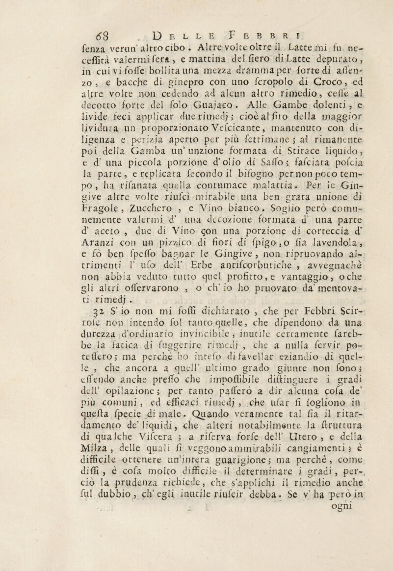 fenza verini’ altro cibo . Altre voice oltre il Latte mi fu nc~ ceffità valermi fera , e mattina del fiero di Latte depurato, in cuivifoffe bollita una mezza drammaper forte di alTen- zo , e bacche di ginepro con uno fcropolo di Croco, ed aljrre volte non cedendo ad alcun altro rimedio, cefle al decotto forte del folo Guajaco . Alle Gambe dolenti , e livide feci applicar due rimedj ; cioèalfiro della maggior lividura un proporzionato Vefcicante, mantenuto con di¬ ligenza e perizia aperto per più fetrimane ; al rimanente poi della Gamba un’unzione formata eli Stirace liquido, e d’ una piccola porzione d’olio di Sa do 5 fafeiata pofeia la parte, e replicata fecondo il bifogno per non poco tem¬ po , ha rifanata quella contumace malattia. Per le Gin- give altre volte riufei mirabile una ben grata unione di Fragole, Zucchero , e Vino bianco. Soglio però comu¬ nemente valermi d* una decozione formata d’ una parte d' aceto , due di Vino con una porzione di corteccia d’ Aranzi con un pizzico di fiori di fpigo, o fia lavendola , e fò ben fpeffo bagnar le Gingive , non ripruovando al¬ trimenti T ufo dell’ Erbe antifcorbutiche , avvegnaché non abbia veduto tutto quel profitto, e vantaggio, oche gli altri oflervarono , o ch'io ho prnovato da’mentova¬ ti rimedj • 32 $’io non mi foffi dichiarato , che per Febbri $cir~ refe non intendo fol tanto quelle, che dipendono da una durezza d’ordinario invincibile , inutile certamente fareb¬ be la fatica di fuggerire rimedi , che a nulla fervir po- teffero; ma perchè ho in t.efo di favellar eziandio di quel¬ le , che ancora a quell’ ultimo grado giunte non fono, effendo anche prefTo che imponibile diftinguere i gradi dell’ epilazione; per tanto pafferò a dir alcuna cofa de’ più comuni , ed efficaci rimedj , che ufar fi logliono in quefla fpecie di male. Quando veramente tal ha il ritar- damento de’liquidi, che alteri notabilmente la bruttura di qualche Vifcera ; a riferva forfè dell’ LItero , e della Milza , delle quali fi veggono ammirabili cangiamenti ; è difficile ottenere un’intera guarigione; ma perchè, come diffi , è cofa molto difficile il determinare i gradi, per-, ciò la prudenza richiede, che s’applichi il rimedio anche fui dubbio , ch: egli inutile riufeir debba. Se v’ ha però in ... . ~ ogni