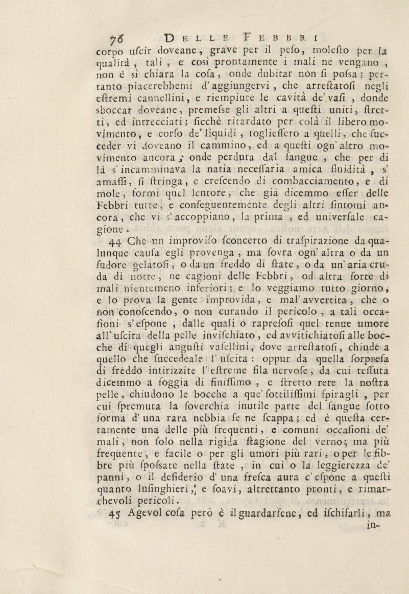 corpo ufcir doveane, grave per il pelo, molefio per la qualità , tali , e cosi prontamente i mali ne vengano , non è sì chiara la cofa , onde dubitar non fi pofsa ; per¬ tanto piacerebbemi d’aggiungervi , che arredatoli negli efiremi cannellini, e riempiute le cavità de’ vafì , donde sboccar doveane, premefse gli altri a quefti uniti, firet- ti, ed intrecciati, deche ritardato per colà il libero mo¬ vimento, e corfo de1 liquidi , toglieflero a quelli, che/de¬ ceder vi doveano il cammino, ed a quelli ogn’altro mo¬ vimento ancorai onde perduta dai fangue , che per di là s’incamminava la natia necefiaria amica fluidità , s amaffi, fi ftringa, e credendo di combacciamento, e di mole, formi quel lentore, che già dicemmo efier delle Febbri tutte , e confeguentemente degli altri fintomi an¬ cora , che vi s: accoppiano, la prima , ed univerfale ca¬ gione . 44 Che un improvifo fconcerto di trafpirazione da qua¬ lunque caufa egli provenga , ma fovra ogn altra o da un fudore gelatoli, o da un freddo di fiate, o da un aria cru¬ da di notte, ne cagioni delle Febbri, od altra forte di mali nientemeno inferiori ; e lo veggiamo tutto giorno, e lo prova la gente improvida, e mah avvertita , che o non conofcendo, o non curando il pericolo, a tali occa- fioni s’efpone , dalle quali o raprefofi quel tenue umore ali’udita della pelle invifchiato , ed avvitichiatofi alle boc¬ che di quegli angufti vafellini, dove arredatoli, chiude a quello che fuccedeale 1’ udita : oppur da quella forprefa di freddo intirizzite refi-reme fila tiervofe , da cui telfuta dicemmo a foggia di finifiìmo , e ftretto rete la nofira pelle, chiudono le bocche a que’ fottìiiffiini fpiragli , per cui fpremuta la foverchia inutile parte del fangue fotto forma d’ una rara nebbia fe ne fcappa ; ed è quella cer¬ tamente una delle piu frequenti, e comuni occafioni de’ mali, non folo nella rigida fiagione del verno$ ma più frequente, e facile o per gli umori più rari, o per le lib¬ bre più fpofsate nella fiate , in cui o la leggierezza de’ panni, o il defiderio d’ una frefca aura c‘ efpone a quelli quanto 1 ufinghieri ,e. e foavi, altrettanto pronti, e rimar¬ chevoli pericoli. 45 Agevol cofa però è il guardacene, ed ifchifarli, ma in-