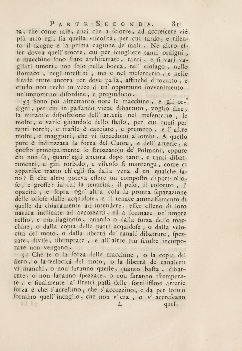 ta, che come tale, anzi che a fciorre, ad accrefcere vie più atto egli fi a quella vifeofità, per cui tardo, e rilen¬ to il fangue è la prima cagione de’ inali . Nè altro ef~ fer dovea quell' umore, cui per fciogliere tanti ordigni , e macchine fono fiate architettate , tanti , e fi vari va¬ gliati umori, non folo nella bocca, nell’ efofago , nello fiomaco , negl' inteftini , ma e nel mefenterio , e nelle ftrade tutte ancora per dove pafia, affinchè dirozzato, e crudo non rechi in vece d’ un’ opportuno fovvenimento un'importuno difordine , e pregiudicio. 53 Sono poi altrettanto note le macchine , e gli or-~ digni, per cui in palfando viene dibattuto, voglio dire, la mirabile djfpofizione dell' arterie nel mefenterio , le molte, e varie ghiandole dello fi e fio, per cui quafi per tanti torchj, e trafile è cacciato , e premuto , e 1’ altre molte , e maggiori, che vi fuccedono a’ lombi. A quefio pure è indirizzata la forza del Cuore, e dell’ arterie , a quefio principalmente lo ftrozzatojo de’ Polmoni, eppure chi non fa, quant’ egli ancora dopo tanti, e tanti dibat¬ timenti, e giri torbido, e vifeofo fi mantenga, come ci apparifee tratto eh' egli fia dalla vena d’ un qualche fa- no ? E che altro poteva efiere un comporto di parti olio- fe , e grofle? in cui la tenacità, il pefo, il colorito , P opacità , e fopra ogn' altra cofa la pronta feparazione delle oliofe dalle acquidofe, e il tenace ammafiamento di quelle dà chiaramente ad intendere, efier elleno di loro natura inclinate ad accozzarli, ed a formare un’ umore reftìo, e mucilaginofo, quando o dalla forza delle mac¬ chine, o dalla copia delle parti acquidofe , o dalla velo¬ cità del moto, o dalla libertà de’ canali dibattute, fpez- zate, divife, ifiemprate , e all’altre più fciolte incorpo¬ rate non vengano. 54 Che fe o la forza delle macchine , o la copia del fiero, o la velocità del moto, o la libertà de’ canaletti vi manchilo non faranno quefie, quanto bafta , dibat¬ tute , o non faranno fpezzate , o non faranno iftempera- te , e finalmente a firetti palli delle fottiliflime arterie forza è che s’arreftino, che s’accozzino, e da per loro o formino quell’incaglio, che non v’ era , o v’ accrefcano L quel-