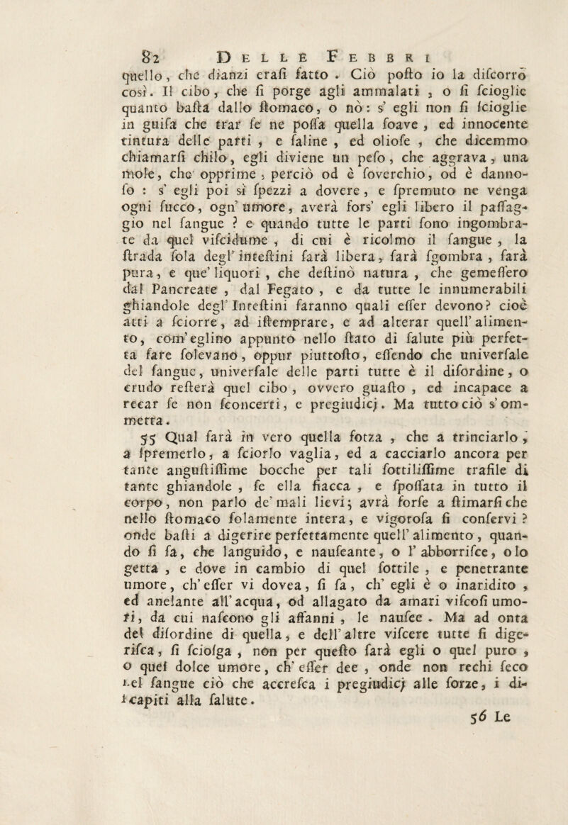 quello, che dianzi erafi fatto . Ciò porto io la difcorro così. Il cibo, che fi porge agli ammalati , o fi fcioglie quanto barta dallo rtomaco, o nò : s egli non fi fcioglie in guitta che trar tte ne po(Ta quella foave , ed innocente tintura delle parti , e faline , ed oliofe , che dicemmo chiamarfi chilo, egli diviene un pefo, che aggrava , una mole, che opprime 5 perciò od è foverchio, od è danno- fo : s' egli poi sì fpezzi a dovere , e fpremuto ne venga ogni fucco, ogn’umore, averà fors’ egli libero il patteg¬ gio nel fangue ? e quando tutte le parti fono ingombra¬ te da quel vifcidume , di cui è ricolmo il fangue , la firada fola degl' intertini farà libera, farà fgombra , farà pura , e que’liquori , che deftinò natura , che gemettero dal Pancreate , dal Fegato , e da tutte le innumerabili ghiandole degl5 Intertini faranno quali ettfer devono? cioè atti a fciorre , ad iftemprare, e ad alterar quell’alimen¬ to, com’eglino appunto nello flato di falute più perfet¬ ta fare folevano, oppur piuttofto, e (fendo che univerfale del fangue, univerfale delle parti tutte è il difordine, o crudo refterà quel cibo , ovvero guado , ed incapace a recar fe non {concerti, e pregiudicj. Ma tutto ciò s’orn¬ ine tra . 55 Qual farà in vero quella fotza , che a trinciarlo * a (premerlo, a fciorJo vaglia, ed a cacciarlo ancora per tante anguftiffime bocche per tali fottilifiSme trafile di tante ghiandole , fe ella fiacca , e fpottfata in tutto il corpo, non parlo de‘mali lievi; avrà forfè a rtimarfiche nello rtomaco fola-mente intera, e vigorofa fi confervi? onde badi a digerire perfettamente queir alimento , quan¬ do fi fa, che languido, e naufeante, o 1’ abborrifce, olo getta , e dove in cambio di quel fottile , e penetrante umore, eh’ettfer vi dovea, fi fa, eh' egli è o inaridito , ed anelante all’acqua, od allagato da amari vìfeofi umo¬ ri , da cui nafeono gli affanni , le nauttee * Ma ad onta del difordine di quella, e dell’altre vifeere tutte fi dige¬ risca , fi feioiga , non per quefto farà egli o quel puro , o quei dolce umore, ch; ettfer dee , onde non rechi feco *>el fangue ciò che accrefca i pregiudic; alle forze, i di- fcapiti alla falute. 5 6 Le