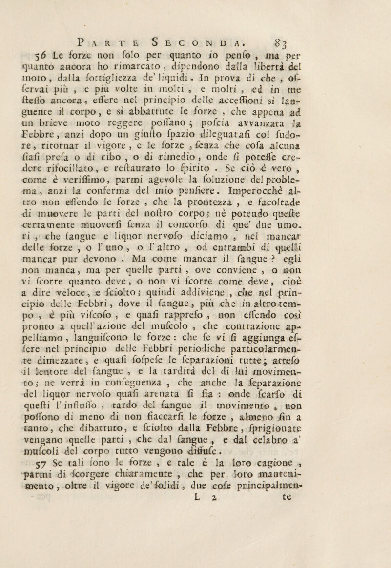 56 Le forze non folo per guanto io penfo , ma per guanto ancora ho rimarcato , dipendono dalla liberta del moto, dalla fottigliezza de5 liquidi. In prova di che , of- fervai piti , e piu volte in molti , e molti , ed in me Hello ancora, edere nel principio delle acce filoni si lan¬ guente il corpo, e si abbattute le forze , che appena ad un brieve moto reggere pollano ; pofcia avvanzata la Febbre , anzi dopo un giudo fpazio dileguatali col fudo- re, ritornar il vigore, e le forze , fenza che cofa alcuna fiali prefa o di cibo , o di rimedio , onde fi potefle cre¬ dere rifocillato, e reftaurato lo fpirito . Se ciò è vero , come è veriflimo, parmi agevole la loluzione del proble¬ ma , anzi la conferma del mio pendere. Imperocché al¬ tro non eden do le forze , che la prontezza , e facoltade di muovere le parti del nolfro corpo ; nè potendo quede certamente muoverli fenza il concorfo di que’ due umo¬ ri , che (angue e liquor nervofo diciamo , nel mancar delle forze , o F uno , o F altro , od entrambi di quelli mancar pur devono . Ma come mancar il fangue ? egli non manca, ma per quelle parti , ove conviene , o non vi fcorre quanto deve, o non vi fcorre come deve, cioè a dire veloce, e fciolto; quindi addiviene , che nel prin¬ cipio delle Febbri, dove il fangue, più che in altro tem¬ po , è più vifcofo , e quali rapprefo , non effendo così pronto a quell'azione del irmfcolo , che contrazione ap¬ pelliamo , languirono le forze : che fe vi fi aggiunga ef¬ fe re nel principio delle Febbri periodiche particolarmen¬ te dimezzate, e quali fofpefe le feparazioni tutte; atrefo •il le more del fangue , e la tardità del di lui movimen¬ to 5 ne verrà in confeguenza , che anche la feparazione del liquor nervofo quali arenata li fia : onde fcarfo di quelli F influfio , tardo del fangue il movimento * non polfono di meno di non fiaccarli le forze , almeno fin a tanto, che dibattuto, e fciolto dalla Febbre, fprigionate vengano quelle parti , che dal fangue , e dal celabro a’ mufcoli del corpo tutto vengono diffufe. 57 Se tali fono le forze , e tale è la loro cagione , panni di feorgere chiaramente , che per loro manteni¬ mento, oltre il vigore de’folidi, due cofe principalxneti- L z te