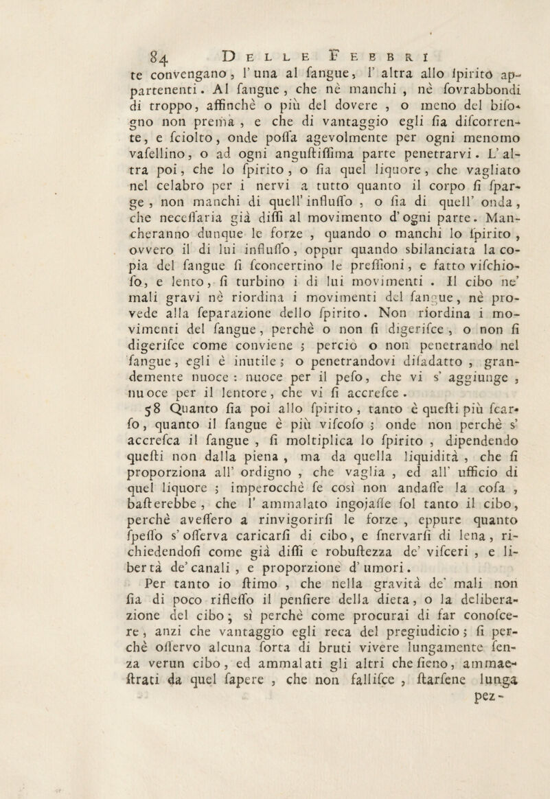 te convengano 3 1’una al fangue, 1' altra allo ipiritó ap¬ partenenti. Al fangue 3 che nè manchi , nè fovrabbondi di troppo, affinchè o più del dovere , o meno del bifo* gno non prema , e che di vantaggio egli ha decorren¬ te, e fciolto, onde polfa agevolmente per ogni menomo vafellino, o ad ogni anguftiffima parte penetrarvi. L’al¬ tra poi, che lo fpirito , o ha quel liquore, che vagliato nel celabro per i nervi a tutto quanto il corpo fi fpar- ge , non manchi di quell5 influfio , o fia di quell’ onda, che necelfaria già diffi al movimento d’ogni parte. Man¬ cheranno dunque le forze , quando o manchi lo fpirito , ovvero il di lui influffo, oppur quando sbilanciata la co¬ pia del fangue fi fconcertino le preffioni, e fatto vifchio- fo, e lento, fi turbino i di lui movimenti . Il cibo ne’ mali gravi nè riordina i movimenti del fangue, nè pro¬ vede alla feparazione dello fpirito. Non riordina i mo¬ vimenti del fangue , perchè o non fi digerifce , o non fi digerifce come conviene 5 perciò o non penetrando nel fangue 3 egli è inutile ; o penetrandovi difadatto , gran¬ demente nuoce: nuoce per il pefo, che vi s’ aggiunge , nuoce per il lentore, che vi fi accrefce . 58 Quanto fia poi allo fpirito , tanto è quefti più fcar- fo, quanto il fangue è più vifcofo > onde non perchè s’ accrefca il fangue , fi moltiplica lo fpirito , dipendendo quefti non dalla piena , ma da quella liquidità , che fi proporziona all’ ordigno , che vaglia , ed all’ ufficio di quel liquore ; imperocché fe così non andafie la cofa , ballerebbe , che f ammalato ingojafte fol tanto il cibo, perchè aveffero a rinvigorirli le forze , eppure quanto fpeffo s’ olferva caricarli di cibo, e fnervarfi di lena, ri¬ chiedendoli come già diffi e robuftezza de’ vifeeri , e li¬ bertà de’canali , e proporzione d’umori. Per tanto io ftimo , che nella gravità de' mali non fia di poco riflelfo il penfiere della dieta, o la delibera- zione del cibo ; sì perchè come procurai di far conofce- re , anzi che vantaggio egli reca del pregiudicio ; fi per¬ chè ofiervo alcuna forta di bruti vivere lungamente fen- za verun cibo, ed ammalati gli altri che fieno, ammae-* ftrati da quel fapere , che non fallifce , ftarfene lunga pez -