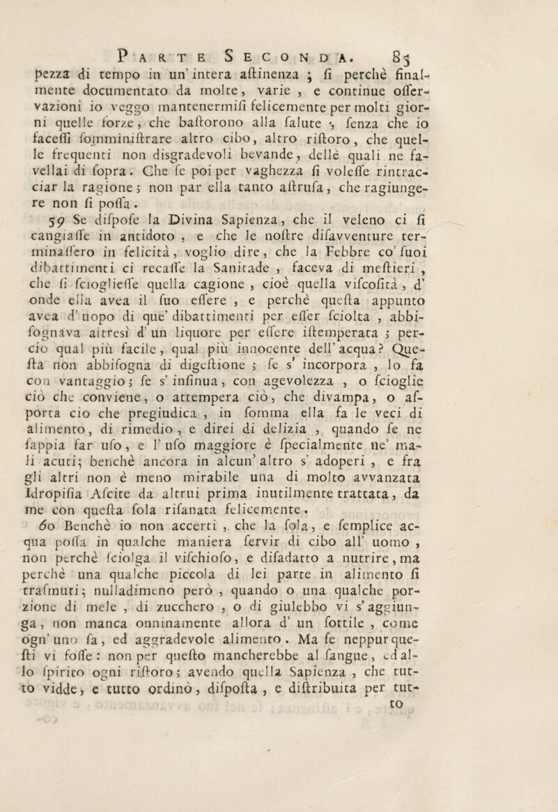 pezza di tempo in un intera .attinenza ; fi perchè final¬ mente documentato da molte, varie , e continue ©ner¬ vazioni io veggo mantenermi/! felicemente per molti gior¬ ni quelle forze, che baftorono alla falute *, fenza che io faceffi fomminiflrare altro cibo, altro rifioro, che quel¬ le frequenti non disgradevoli bevande, delle quali ne fa¬ vellai di fopra. Che fe poi per vaghezza fi volefife rintrac¬ ciar la ragione ; non par ella tanto aflrufa, che ragiunge- re non fi polla . 59 Se difpofe la Divina Sapienza, che il veleno ci fi cangiaife in antidoto , e che le noflre difavventure ter- minaflero in felicità, voglio dire, che la Febbre co’fuoi dibattimenti ci recaffe la Sanitade , faceva di meflieri , che fi fcioglieffe quella cagione , cioè quella vifeofità , d’ onde ella avea il fuo edere , e perchè quella appunto avea d’ uopo di que’ dibattimenti per e fife r fciolta , abbi- fognava altresi d' un liquore per effere ifiemperata ; per¬ ciò qual più facile, qual più innocente dell’acqua? Que¬ lla non abbifogna di digeflione ; fe s* incorpora , lo fa con vantaggio, fe s’infinua, con agevolezza , o feioglie ciò che conviene, o attempera ciò, che divampa, o ap¬ porta ciò che pregiudica , in fomma ella fa le veci di alimento, di rimedio , e direi di delizia , quando fe ne fappia far ufo , e 1’ ufo maggiore è fpecialmente ne’ ma¬ li acuti; benché ancora in alcun’altro s’ adoperi , e fra gli altri non è meno mirabile una di molto avvanzata Idropifia Afcite da altrui prima inutilmente trattata, da me con quella fola rifanata felicemente. 60 Benché io non accerti , che la fola, e femplice ac¬ qua polla in qualche maniera fervir di cibo all’ uomo , non perchè fciolga il vifchiofo, e difadatto a nutrire , ma perchè una qualche piccola di lei parte in alimento fi trafmuci; nulladimeno però , quando o una qualche por¬ zione di mele , di zucchero , o di giulebbe vi s’aggiun¬ ga , non manca onninamente allora d’ un lottile , come ògn’ uno fa, ed aggradevole alimento . Ma fe neppurque¬ lli vi folle : non per quello mancherebbe al fangue, ed al¬ lo fpirito ogni ri,fioro; avendo quella Sapienza , che tut¬ to vidde, e tutto ordinò, difpofta , e diflribuita per tut¬ to