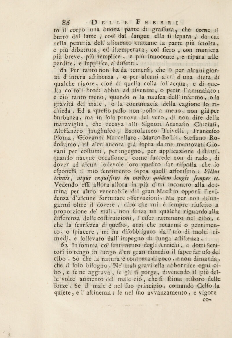 to il corpo una buona parte di graPùra, che come il burro dal latte , cosi dal (angue ella fi fepara , da cui nella penuria dell’alimento trattane la parte piu fciolta, e piu dibattuta, ed iPemperata , col fiero , con maniera piti breve, più femplice , e più innocente , e ripara alle perdite , e fupplifce. a’ diffetti. 61 Per tanto non ha da temerfi, che o per alcunigior- ni d’intera afh'nenza , o per alcuni altri d’una dieta di qualche rigore, cioè di quella colla fol’acqua, e di que¬ lla co’foli brodi abbia ad ifvenire, o perir V ammalato i e ciò tanto meno, quando o la naufea dell’infermo, ola gravità del male , o la contumacia della cagione lo ri¬ chieda . Ed a quefto paffo non poffo a meno, non già per burbanza, ma in fola pruova del vero, di non dire della maraviglia , che recava a 11 i Signori Atanafio Chiriafì, Aleffandro Janghulèo , Bartolameo Trivelli , Francefco Pfoma , Giovanni Marcellato, Marco Bollis, Stellano Ro- doftamo, ed altri ancora già fopra dame mentovati Gio¬ vani per coftumi , per ingegno, per applicazione dipinti, quando nacque occaPone, come fuccede non di rado, di dover ad alcun lodevole loro quelito far rifpolta che io efponeffi il mio fentimento fopra quell’ afforifmo : Vi firn tennis, atque exquifitus in movòis quidem longis Jemper et* Vedendo dii allora allora in più d’un incontro alla dot¬ trina per altro venerabile del gran Ma e dio opporli l’evi¬ denza d’alcune fortunate oflèrvazioni. Ma per non dilun¬ garmi oltre il dovere , dirò che mi è fempre riufcito a proporzione de’ mali, non fenza un qualche riguardo alla differenza delle cofìituizioni, l’effer rattenuto nel cibo, e che la fcarfezza di quedo, anzi che recarmi o pentimen¬ to, o (piacere , mi ha difobbligato dall’ufo di molti ri¬ medi, e (ollevato dall’impegno di lunga affiPenza * 6z In fomma col fentimento degli Antichi, e dotti Seri- tori io tengo in luogo d’un gran rimedio il faper far ufo del cibo . So che la natura è contenta di poco , e non dimanda , che il foio bifogno . Ne’mali gravi ella abborrifee ogni ci¬ bo , e fe ne aggrava , fe gli li porge, divenendo il più del¬ le volte aumento del male ciò, che li Pinna riftoro delle forze . Se il male è nel fuo principio , comandò Celfo la quiete, e 1’ aftinenza ; fe nel fuo avvanzamento, e vigore co-