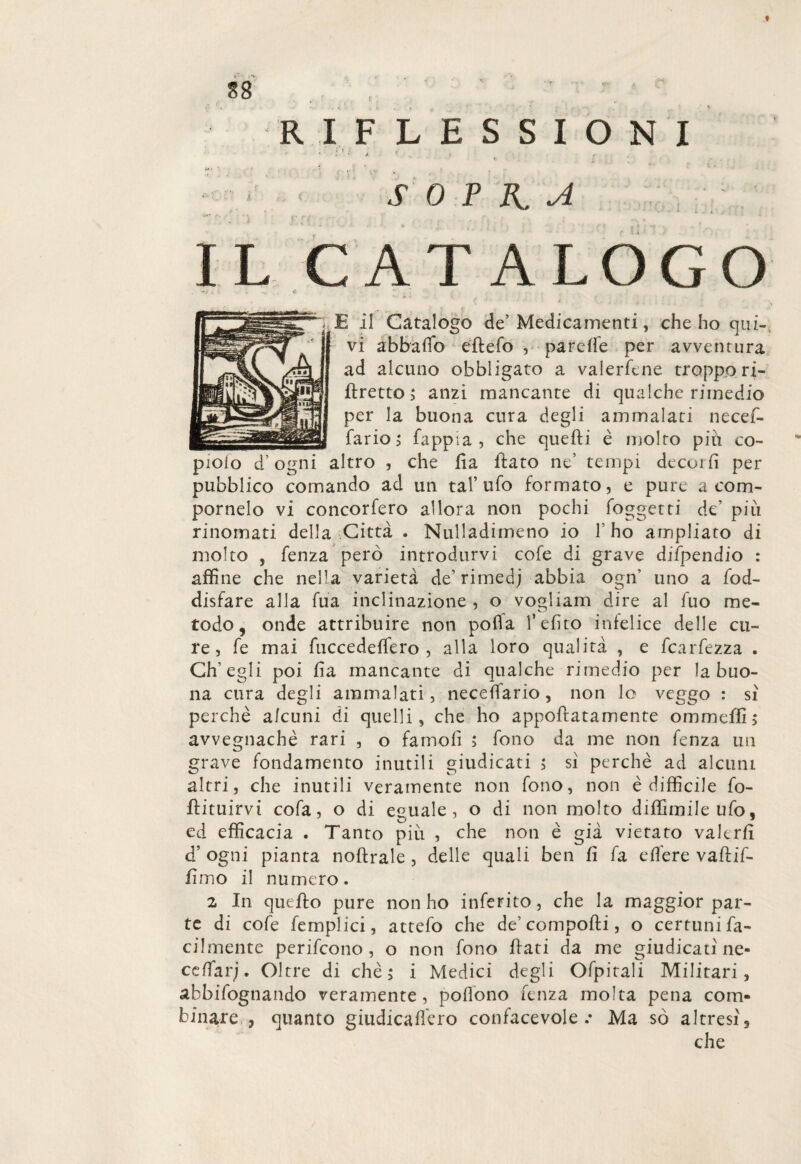 f * ' . i ; RIFLESSIONI • ; ’ / * ' * *. _ -, ; S 0 P n A •i. I il Catalogo de’Medicamenti, che ho qui¬ vi abbailo eflefo , pareffe per avventura ad alcuno obbligato a valerftne troppo ri¬ stretto ; anzi mancante di qualche rimedio per la buona cura degli ammalata necef- fario > Sappia , che quefti è molto più co- piolo d’ogni altro , che fia ftato ne’ tempi decori! per pubblico comando ad un tal’ufo formato, e pure a com- pornelo vi concorfero allora non pochi foggetti de’ più rinomati della Citta . Nulladimeno io l’ho ampliato di molto , Senza però introdurvi cofe di grave dispendio : affine che nella varietà de’ rimedj abbia ogn uno a Sod¬ disfare alla fua inclinazione, o vogliam dire al fuo me¬ todo , onde attribuire non polla l’efìto infelice delle cu¬ re, fe mai fuccedeffero , alla loro qualità , e fcarfezza . Ch’egli poi fia mancante di qualche rimedio per la buo¬ na cura degli ammalati, necefiario, non lo veggo : si perchè alcuni di quelli, che ho appoftatamente ommeffi; avvegnaché rari , o famofi ; fono da me non fenza un grave fondamento inutili giudicati ; sì perchè ad alcuni altri, che inutili veramente non fono, non è difficile So¬ stituirvi cofa, o di eguale, o di non molto diffimile ufo, ed efficacia . Tanto più , che non è già vietato valerli d’ ogni pianta noftrale , delle quali ben fi fa elfere vaflif- fimo il numero. 2 In quello pure non ho inferito, che la maggior par¬ te di cofe Semplici, attefo che de’ comporti, o certuni fa¬ cilmente perifeono, o non fono flati da me giudicati ne- cefiarj. Oltre di chè > i Medici degli Ofpitali Militari, abbisognando veramente, pofiono fenza molta pena com¬ binare 3 quanto giudicammo confacevole .* Ma so altresì9 che