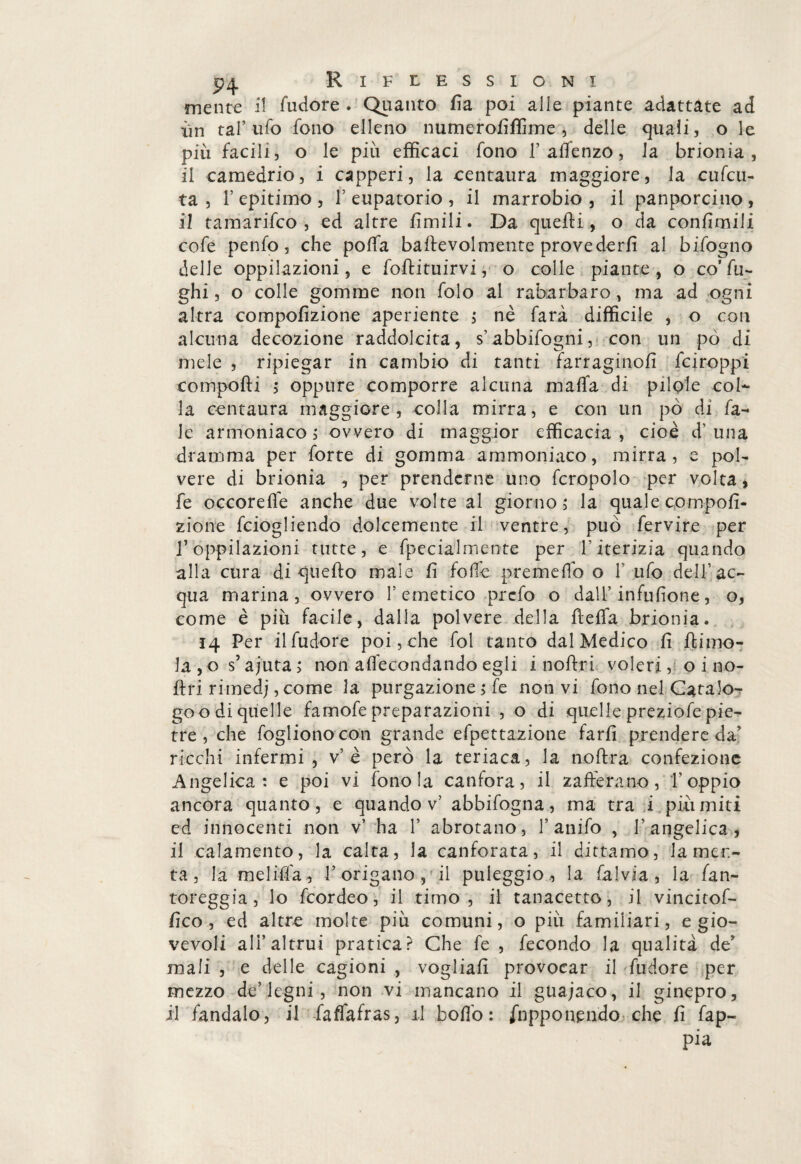 mente il fudore . Quanto ùa poi alle piante adattate ad •un tal’ufo fono elleno numeroùffime, delle quali, o le più facili, o le più efficaci fono V alfenzo, la brionia , il camedrio, i capperi, la centaura maggiore, la cufcu- ta , f epitimo , f eupatorio , il marrobio , il panporcino , il tamarifco , ed altre ùmili. Da quelli, o da conùmili cofe penfo, che polfa bailevolmente provederù al bifogno delle oppilazioni, e foflituirvi, o colle piante , o co’fu¬ ghi, o colle gomme non folo al rabarbaro, ma ad ogni altra compoùzione aperiente ; nè farà difficile , o con alcuna decozione raddolcita, s’abbifogni, con un pò di mele , ripiegar in cambio di tanti farraginoù fciroppi compolli ; oppure comporre alcuna malfa di pilole col* la centaura maggiore , colla mirra, e con un pò di fa- ie armoniaco, ovvero di maggior efficacia , cioè d’ una dramma per forte di gomma ammoniaco, mirra, e pol¬ vere di brionia , per prenderne uno fcropolo per volta, fe occorelfe anche due volte al giorno ; la quale compoù¬ zione feiogliendo dolcemente il ventre, può fervine per T oppilazioni tutte, e fpecialmente per Titerizia quando alla cura di quello male ù follò premellò o f ufo dell’ac¬ qua marina, ovvero l’emetico prefo o dall’ infuùone, o, come è più facile, dalla polvere della llelfa brionia. 14 Per il fudore poi, che fol tanto dal Medico ù llimo- la , o s’ajuta > non aflecondando egli i noflri voleri, o i no- Uri rimedj, come la purgazione ; fe non vi fono nel Cara lo- goo di quelle famofe preparazioni , o di quelle preziofe pie¬ tre , che foglionocon grande efpettazione farù prendere da’ ricchi infermi, v’è però la teriaca, la nollra confezione Angelica : e poi vi fonda canfora, il zafferano, l’oppio ancora quanto, e quando v’ abbifogna, ma tra i piti miti ed innocenti non v’ha 1’ abrotano, f anifo , l’angelica, il calamento, la calta, la canforata, il dittamo, lamen¬ ta, la meliffa, l’origano, il puleggio,, la falvia , la fan- toreggia , lo feordeo, il timo, il tanacetto, il vincitof- ùco , ed altre molte più comuni, o più familiari, e gio¬ vevoli all’altrui pratica? Che fe , fecondo la qualità de? mali , e delle cagioni , vogliaù provocar il fudore per mezzo de’legni , non vi mancano il guajaco, il ginepro, il fandalo, il faffafras, il bollo: /npponendo che fi fap- pia