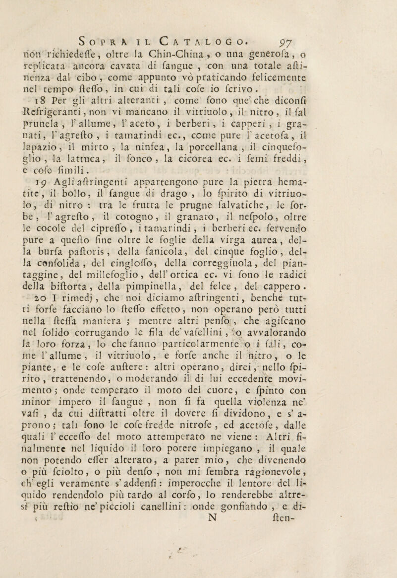 non richiedere, oltre la Chin-China , o una generofa , o replicata ancora cavata di fangue , con una totale atti¬ nenza dal cibo , come appunto vò praticando felicemente nel tempo fletto, in cui di tali cofe io ferivo . 18 Per gli altri alteranti , come fono que’che dicontt Refrigeranti, non vi mancano il vitriuolo , il nitro, il fai prunela , 1’ allume, Faceto, i berberi, i capperi , i gra¬ nati, F agretto , i tamarindi ec., come pure F acetofa, il lapazio, il mirto, la ninfea, la porcellana , il cinquefo- glio , la lamica, il fonco , la cicorea ec. i femi freddi, e cofe firn ili. ip Agli attingenti appartengono pure la pietra hema- tite , il bollo, il fangue di drago , lo fpirito di vitriuo¬ lo, di nitro : tra le frutta le prugne falvatiche, le for- be , Fagretto, il cotogno, il granato, il nefpolo, oltre le cocole del cipreflo , i tamarindi, i berberi ec. fervendo pure a quello fine oltre le foglie della virga aurea, del¬ la burfa paftoris, della fanicola, del cinque foglio, del¬ la confolida , del cingìolfo, della correggiuola, del pian¬ taggine, del millefoglio, dell’ortica ec. vi fono le radici della bittorta, della pimpinella, del felce, del cappero. 20 I rimedj , che noi diciamo attingenti, benché tut¬ ti forfè facciano lo fletto effetto, non operano però tutti nella fletta maniera ; mentre altri penfb , che agifeano nel folido corrugando le fila de'vafellini , ' o avvalorando la loro forza, lo che fanno particolarmente o i fali, co¬ me l’allume, il vitriuolo, e forfè anche il nitro, o le piante, e le cofe auftere : altri operano, direi ,* nello fpi¬ rito , trattenendo, o moderando il di lui eccedente movi¬ mento ; onde temperato il moto del cuore, e fpinto con minor impeto il fangue , non fi fa quella violenza ne’ vafi , da cui diflratti oltre il dovere fi dividono, e s’a¬ prono,* tali fono le cofe fredde nitrofe , ed acetofe, dalle quali F eccetto del moto attemperato ne viene: Altri fi¬ nalmente nel liquido il loro potere impiegano , il quale non potendo etter alterato, a parer mio, che divenendo o più fciolto, o più denfo , non mi fembra ragionevole, eh’egli veramente s’addenfi : imperocché il lentore del li¬ quido rendendolo più tardo al corfo, lo renderebbe altre¬ sì più reftio ne’piccioli cartellini : onde gonfiando, e di-