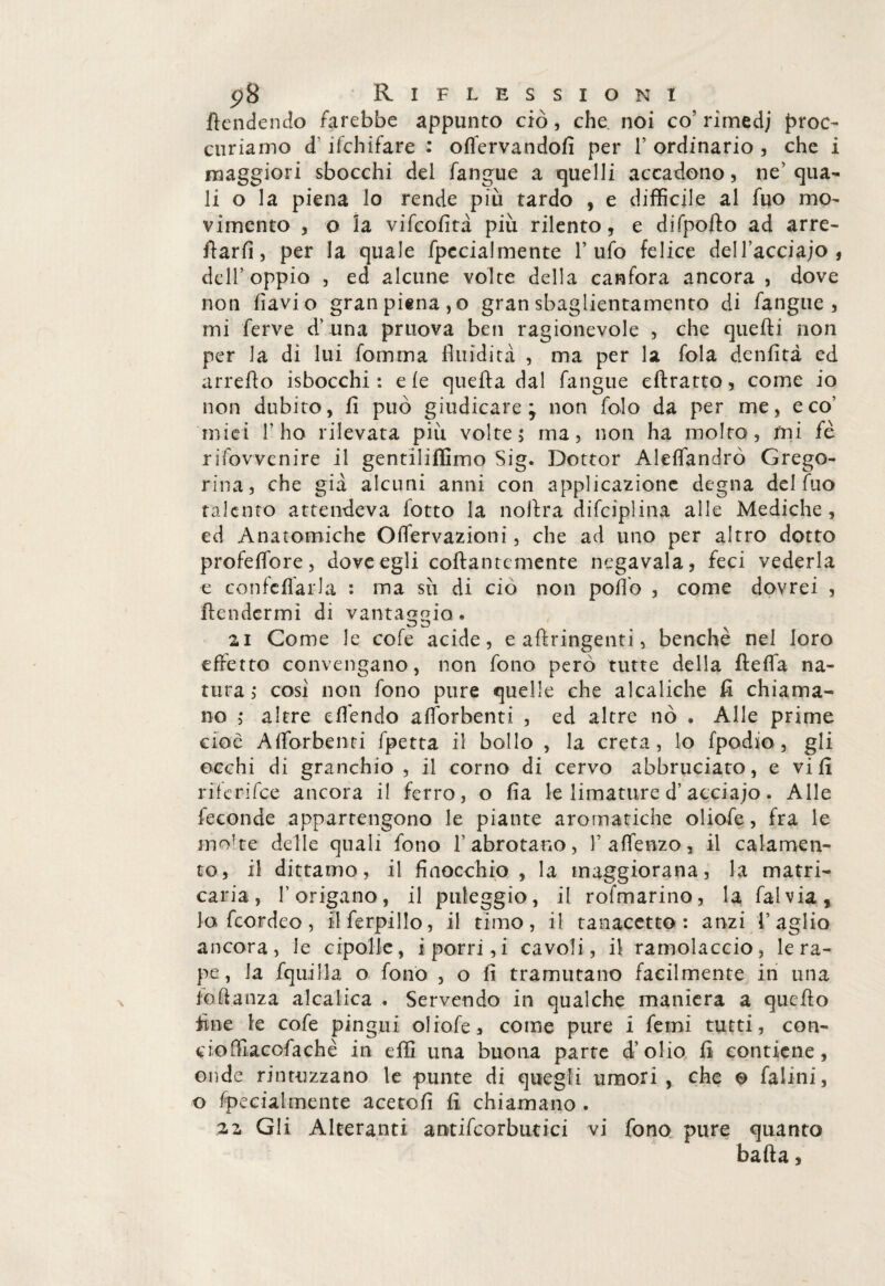 fendendo farebbe appunto ciò , che. noi co' rimedj proc- curiamo d' ifchifare : offervandofì per V ordinario , che i maggiori sbocchi del fangaie a quelli accadono, ne’qua¬ li o la piena lo rende più tardo , e difficile al fuo mo¬ vimento , o la vifcofità più rilento, e difpofto ad arre¬ carli, per la quale fpccialmente l’ufo felice dell’acciajo, dell5 oppio , ed alcune volte della canfora ancora , dove non flavi o gran piena, o gran sbaglientamento di fangue , mi ferve d’una pruova ben ragionevole , che quefti non per la di lui fomma fluidità , ma per la fola denfità ed arrefto isbocchi : eie quefta dal fangue eftratto, come io non dubito, fi può giudicare; non falò da per me, eco’ miei T ho rilevata più volte 5 ma, non ha molto, mi fè rifowenire il gentiliffimo Sig. Dottor Alefiandrò Grego- rina, che già alcuni anni con applicazione degna del fuo talento attendeva fotto la noftra difciplina alle Mediche, cd Anatomiche Offervazioni, che ad uno per altro dotto profeffore, dove egli collantemente negavala, feci vederla e confefiarla * ma sii di ciò non poflb , come dovrei , ftendermì di vantaggia. 21 Come le cofe acide, e aftringenti, benché nel loro effetto convengano, non fono però tutte della fìeffa na¬ tura,* cosi non fono pure quelle che alcaliche fi chiama¬ no ,* altre effendo afforbenti , ed altre nò . Alle prime cioè Afforbenti fpetta il bollo , la creta, lo fpodio , gli occhi di granchio , il corno di cervo abbruciato, e vi fi riferifee ancora il ferro, o fìa le limature d’acciajo. Alle feconde appartengono le piante aromatiche oliofe, fra le mo'te delle quali fono 1’ abrotano, faffenzo, il calamen- to, il dittamo, il finocchio, la maggiorana, la matri- caria, l’origano, il puleggio, il rofmarino, la fai via, lo feordeo, llferpillo, il timo, il tanacetto : anzi l’aglio ancora, le cipolle, i porri, i cavoli, il ramolaccio, le ra¬ pe , la fquilla o fono , o fi tramutano facilmente in una fofianza alcalica . Servendo in qualche maniera a quello fine le cofe pingui oliofe, come pure i femi tutti, con¬ cio ffiacofa che in effi una buona parte d’olio fi contiene, onde rintuzzano le punte di quegli umori , che © falini, o fpecialmente acetofi fi chiamano . 22 Gli Alteranti antifcorbutici vi fono pure quanto bada,