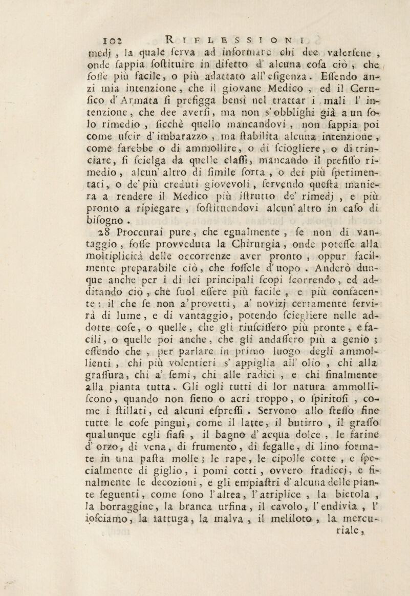 mcdj ? là quale ferva ad informare chi dee valerfcne , onde fappia foftituire in difetto d' alcuna cofa ciò , che foffe più facile, o più adattato ali1 efìgenza. E {fendo an¬ zi mia intenzione , che il giovane Medico , ed il Certi¬ fico d’Armata fi prefìgga bensì nel trattar i mali 1’ in¬ tenzione , che dee averli, ma non s’obblighi già a un fa¬ lò rimedio , ficchè quello mancandovi , non fappia poi come ufeir d’imbarazzo, ma inabilita alcuna intenzione , come farebbe o di ammollire, o di feiogliere, o di trin¬ ciare, fi fcielga da quelle claflì, mancando il prefiifo ri¬ medio, alcun’altro di limile forta , o dei più fperimen- tati, o de’più creduti giovevoli , fervendo quella manie¬ ra a rendere il Medico più ifirutto de’ rimedj , e più pronto a ripiegare , foftituendovi alcun’altro in cafo di hi fogno * zS Proccurai pure, che egualmente, fe non di van- taggio , foffe provveduta la Chirurgia , onde poteffe alla moltiplicicà delle occorrenze aver pronto , oppur facil¬ mente preparabiie ciò, che folfele d’uopo . Anderò dun¬ que anche per i di lei principali feopi feorrendo , ed ad¬ ditando ciò , che fuoi effere più facile , e più confacen¬ te : il che fe non a’provetti, a’ noviz; certamente fervi- rà di lume, e di vantaggio, potendo feiegliere nelle ad¬ dotte cofe, o quelle, che gli riufeiffero più pronte, e fa¬ cili, o quelle poi anche, che gli andaffero più a genio ; effóndo che , per parlare in primo luogo degli ammol¬ lienti , chi più volentieri s’ appiglia all’ olio , chi alia graffura, chi a fórni, chi alle radici , e chi finalmente alla pianta tutta.. Gli ogli tutti di lor natura ammolli- feono, quando non fieno o acri troppo, o fpiritofi , co¬ me i flillati, ed alcuni efpreflì . Servono allo fi e fio fine tutte le cofe pingui, come il latte, il butirro , il graffo qualunque egli fìafì , il bagno d’acqua dolce , le farine d’orzo, di vena, di frumento, di fegalle, di lino forma¬ te in una pafta molle $ le rape, le cipolle cotte , e fpe- cialmente di giglio, i pomi cotti, ovvero fradice;, e fi¬ nalmente le decozioni, e gli empiaftri d’alcuna delle pian¬ te feguenti, come fono l’altea, ratriplice , la bietola , la borraggine, la branca urfina, il cavolo, l’endivia , V ipfeiamo, la lattuga, la malva , il meliloto , la. mercu¬ riale ,