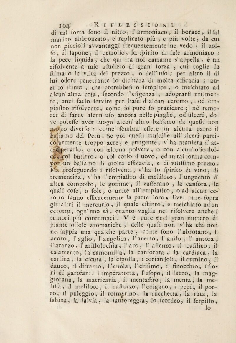 di tal fotta fono il nitro, 1’ armoniaco , il borace, il fai marino abbronzato, e replicato più , e più volte, da cui non piccioli avvantaggi frequentemente ne redo ; il zol¬ fo, il fapone , il petrolio, lo. fpirito di fale armoniaco ; la pece liquida, che qui fra noi catrame s’ appella , è un rifolvente a mio giudizio di gran forza , cui toglie la ftima o la viltà del prezzo , o dell’ ufo ,* per altro il di lui odore penetrante lo dichiara di molta efficacia > an¬ zi io fìimo , che potrebbe!! o femplice , o mefchiato ad alcun'altra cofa, fecondo fefigenza , adoprarfi utilmen¬ te , anzi farlo fervire per bafe d’alcun cerotto , od em¬ pia ftro rifolvente, come io pure fo praticare ; nè teme¬ rei di farne alcun’ufo ancora nelle piaghe, od ulceri, do¬ ve poteffe aver luogo alcun' altro balfamo da quelli non molto diverfo ; come fèmbra eflere in alcuna parte il badiamo del Perù. Se poi quelli riufcilfe all’ulceri parti¬ colarmente troppo acre, e pungente, v’ha maniera d at¬ temperarlo , o con alcuna polvere, o con alcun5 olio dol¬ ce , col butirro, o col torlo d’uovo, ed in tal forma com¬ por un balfamo di molta efficacia, c di viliffimo prezzo. Ma profeguendo i rifolventi, v’ha lo fpirito di vino, di trementina, v’ha 1’ empiaftro di meliloto, l’unguento d’ altea comporto, le gomme, il zafferano , la canfora, le quali cofe , o fole, o unite alfempiartro, o ad alcun ce¬ rotto fanno efficacemente la parte loro % Evvi pure fopra gli altri il mercurio, il quale eftinto, e mefchiato ad un cerotto, ogn’ uno sa, quanto vaglia nel rifolvere anche i tumori più contumaci . V’ è pure quel gran numero di piante oliofe aromatiche , delle quali non v’ha chi non ne fappia una qualche parte , come fono l’abrotano, I’ acoro, l’aglio, l’angelica, Panetto, 1’anifo , 1’ antora , Paranze, l’arirtolochia, l’aro, 1’ affenzo, il babbeo, il calamento, la camomilla, la canforata , la cardiaca, la carlina, la cicuta , la cipolla, i coriandoli, il cumino, il dauco, il dittamo, renoia, l’erirtmo, il finocchio, i fio¬ ri di garofani, l’imperatoria, Fifopo, il lauro, la mag¬ giorana,, la matricaria , il mentaftro, la menta, la me- lifia, il meliloto, il narturzo, l’origano, i pepi, il por¬ ro, il puleggio, il rofmarino, la mochetta, la ruta, la fabina, la falvia , la fantoreggia, lo feordeo, il ferpillo, lo