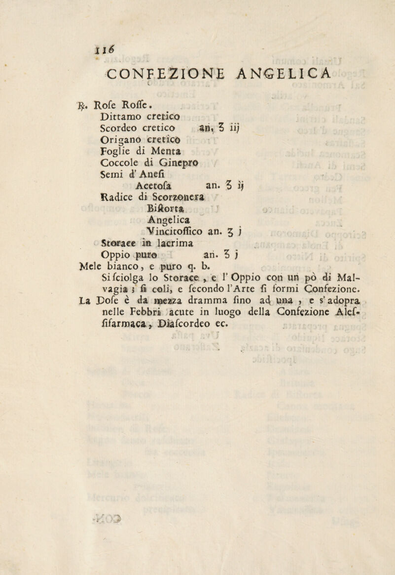 Ilé CONFEZIONE ANGELICA R« Rofe Rofic. Dittamo eretico Scordeo eretico an« Z iij Origano eretico Foglie di Menta Coccole di Ginepro Semi d’ Aneli Aeetofa an. 5 i| Eadice di Scorzonera Biftorta Angelica Yincitoffico an. 3 j Storace in lacrima Oppio pur© an. 5 j Mele bianco, e puro q. b« Sifciolga lo Storace , e V Oppio con un pò di Mal¬ vagia 5 fi coli, e fecondo l’Arte fi formi Confezione. La Pofe è da mezza dramma fino ad una , e s'adopra nelle Febbri acute in luogo della Confezione Alef- fifarmaca ? Diafcordeo ec.