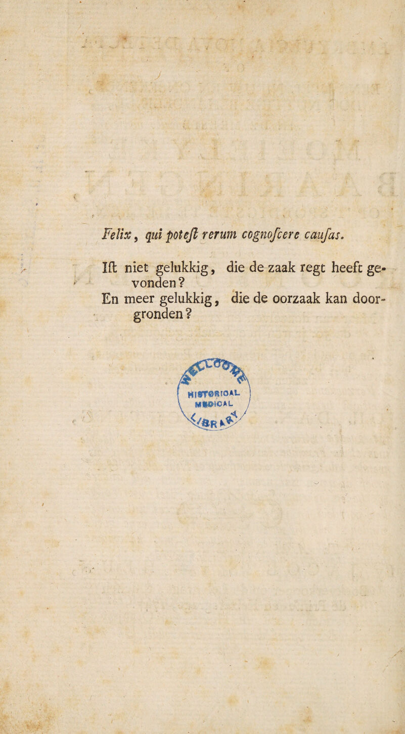 Felix, qul poteft rerum cognofcere caafas. Hl niet gelukkig, die de zaak regt heeft ge¬ vonden ? En meer gelukkig, die de oorzaak kan door» gronden ? **