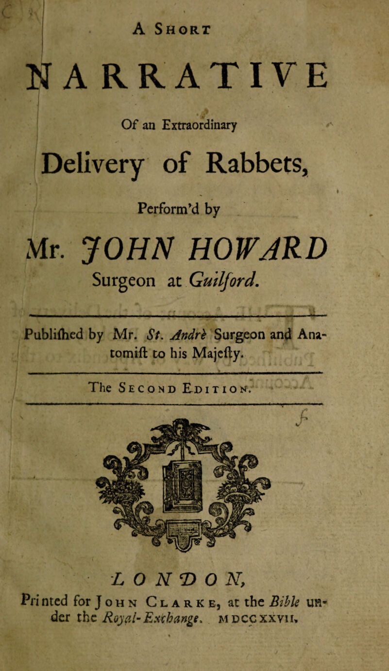 NARRATIVE J ‘ J % 'W Of an Extraordinary ^ Delivery of Rabbets, • \ Perform’d by Mr. JOHN HOWJRD Surgeon at Guilford. Publifhed by Mr. St. Andrh Surgeon and Ana tomift to his Majcfty- ^ j v ^ 4 • ■ 4 v f v J <. A j. -- - - - --- The Second Edition. T LONDON, Pri nted for J o h n Clarke, at the Bible mv der the Royal-Exchange, mdccxxvh.