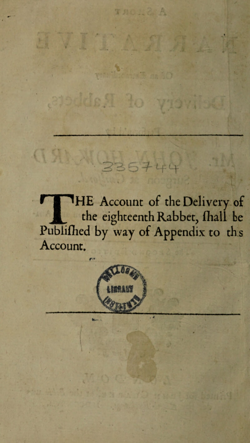 * % THE Account of the Delivery of the eighteenth Rabbet, fhall be Publifhed by way of Appendix to th.s Account, r*